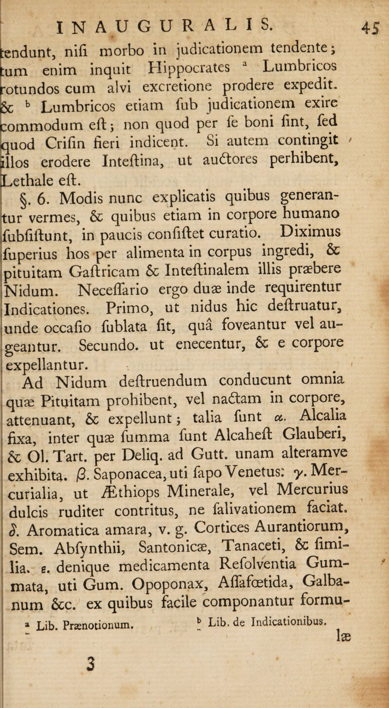 tendunt, nifi morbo in judicationem tendente ; tum enim inquit Hippocrates a Lumbricos rotundos cum alvi excretione prodere expedit, & b Lumbricos edam fub judicationem exire commodum eft j non quod per fe boni fint, fed quod Crifin fieri indicent. Si autem contingit illos erodere Inteftina, ut aucftores perhibent, Lethale eft. §. 6. Modis nunc explicatis quibus generan¬ tur vermes, & quibus etiam in corpore humano ifubfiftunt, in paucis confiftet curatio. Diximus fuperius hos per alimenta in corpus ingredi, & pituitam Gaftricam & Inteftinalem illis praebere Nidum. Neceffario ergo duae inde requirentur Indicationes. Primo, ut nidus hic deftruatur, unde occafio fublata fit, qua foveantur vel au-* geantur. Secundo, ut enecentur, & e corpore expellantur. Ad Nidum deftruendum conducunt omnia quae Pituitam prohibent, vel naftam in corpore, attenuant, & expellunt; talia funt a.. Alcalia fixa, inter quae fumma funt Alcaheft Glauberi, & Ol. Tart. per Deliq. ad Gutt. unam alteramve exhibita. /3. Saponacea, uti fapo Venetus: y. Mer¬ curialia, ut Aithiops Minerale, vel Mercurius dulcis ruditer contritus, ne falivationem faciat. S. Aromatica amara, v. g. Cortices Aurantiorum, Sem. Abfynthii, Santonicae, Tanaceti,. & fimi- lia. e. denique medicamenta Refolventia Gum¬ mata, uti Gum. Opoponax, Affafcetida, Galba¬ num &c. ex quibus facile componantur formu- » Lib. Praenotionum. , b Lib. de Indicationibus. \x 3