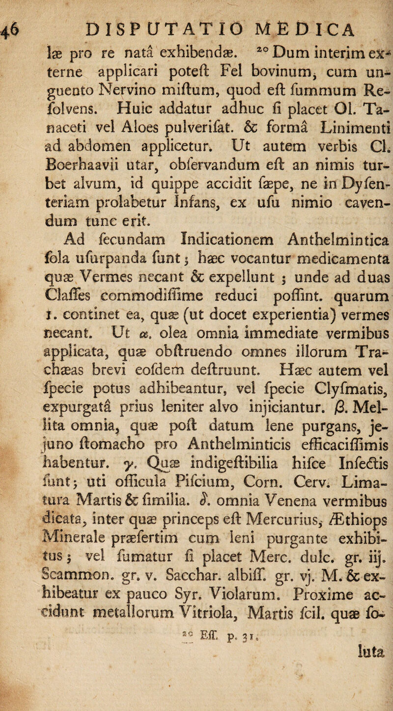 Ix pro re nata exhibendae. 20 Dum interim ex* terne applicari poteft Fel bovinurrq cum un¬ guento Nervino miftum, quod eft fummum Re- folvens. Huic addatur adhuc fi placet Ol. Ta- naceti vel Aloes pulverifat. & forma Linimenti ad abdomen applicetur. Ut autem verbis Ch Roerhaavii utar, obfervandum eft an nimis tur¬ bet alvum, id quippe accidit faepe, ne in Dyfen- teriam prolabetur Infans, ex ufu nimio caven¬ dum tunc erit. Ad fecundam Indicationem Anthelmintica fola ufurpanda funt $ haec vocantur medicamenta quas Vermes necant & expellunt $ unde ad duas Claffes commodifiime reduci poflint. quarum i. continet ea, quas (ut docet experientia) vermes necant. Ut m, olea omnia immediate vermibus applicata, quse obftruendo omnes illorum Tra¬ cheas brevi eofdem deftruunt Haec autem vel fpecie potus adhibeantur, vel fpecie Clyfmatis, expurgata prius leniter alvo injiciantur. /3. Mel¬ lita omnia, qux poft datum lene purgans, je¬ juno ftomacho pro Anthelminticis efficaciffimis habentur. yt Qax indigeftibilia hifce Infedtis fimt; uti oflicula Pifcium, Corn. Cerv. Lima¬ tura Martis & fimiiia. omnia Venena vermibus dicata, inter quas princeps eft Mercurius,- /Ethiops Minerale praefertim cum leni purgante exhibi¬ tus $ vel fumatur fi placet Mere. dulc. gr. iij. Seammon. gr. v. Sacchar. albiff. gr. vj. M.& ex¬ hibeatur ex pauco Syr. Violarum. Proxime ac¬ cidunt metallorum Vitriola, Martis fcil. quae fo~ Eff. p. 3*. luta