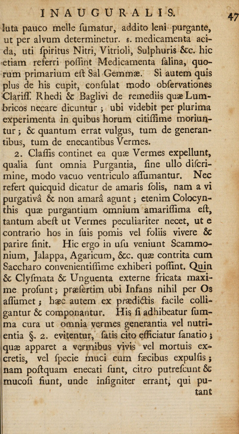 luta pauco meile fumatur, addito leni purgante, ut per alvum determinetur, s. medicamenta aci¬ da, uti fpiritus Nitri, Vitrioli, Sulphuris &c. hic ■etiam referri poffint Medicamenta falina, quo¬ rum primarium eft Sal Gemmae. Si autem quis plus de his cupit, confulat modo obfervationes Clariff Rhedi & Baglivi de remediis quse Lum¬ bricos necare dicuntur; ubi videbit per plurima experimenta in quibus horum citiffime moriun¬ tur ; & quantum errat vulgus, tum de generan¬ tibus, tum de enecantibus Vermes. 2. Claffis continet ea quae Vermes expellunt, qualia funt omnia Purgantia, fine ullo difcri- mine, modo vacuo ventriculo afiumantur. Nec refert quicquid dicatur de amaris folis, nam a vi purgativa & non amara agunt etenim Colocyn¬ this quae purgantium omnium amariflima eft, tantum abeft ut Vermes peculiariter necet, ut e contrario hos in fuis pomis vei foliis vivere & parire finit. Hic ergo in ufu veniunt Scammo¬ nium, Jalappa, Agaricum, &c. quae contrita cum Saccharo convenientifiime exhiberi poffint. Quin & Clyfmata & Unguenta externe fricata maxi¬ me profunt; praefertim ubi Infans nihil per Os afliimet; haec autem ex praedicatis facile colli¬ gantur & componantur. His fi adhibeatur fum- ma cura ut omnia vermes generantia vel nutri¬ entia §. 2. evitentur, fatis cito efficiatur fanatio * quae apparet a vermibus vivis vel mortuis ex¬ cretis, vel fpecie muci cum faecibus expulfis $ nam poftquam enecati funt, citro putrefcunt & mucofi fiunt, unde infigniter errant^ qui pu¬ tant