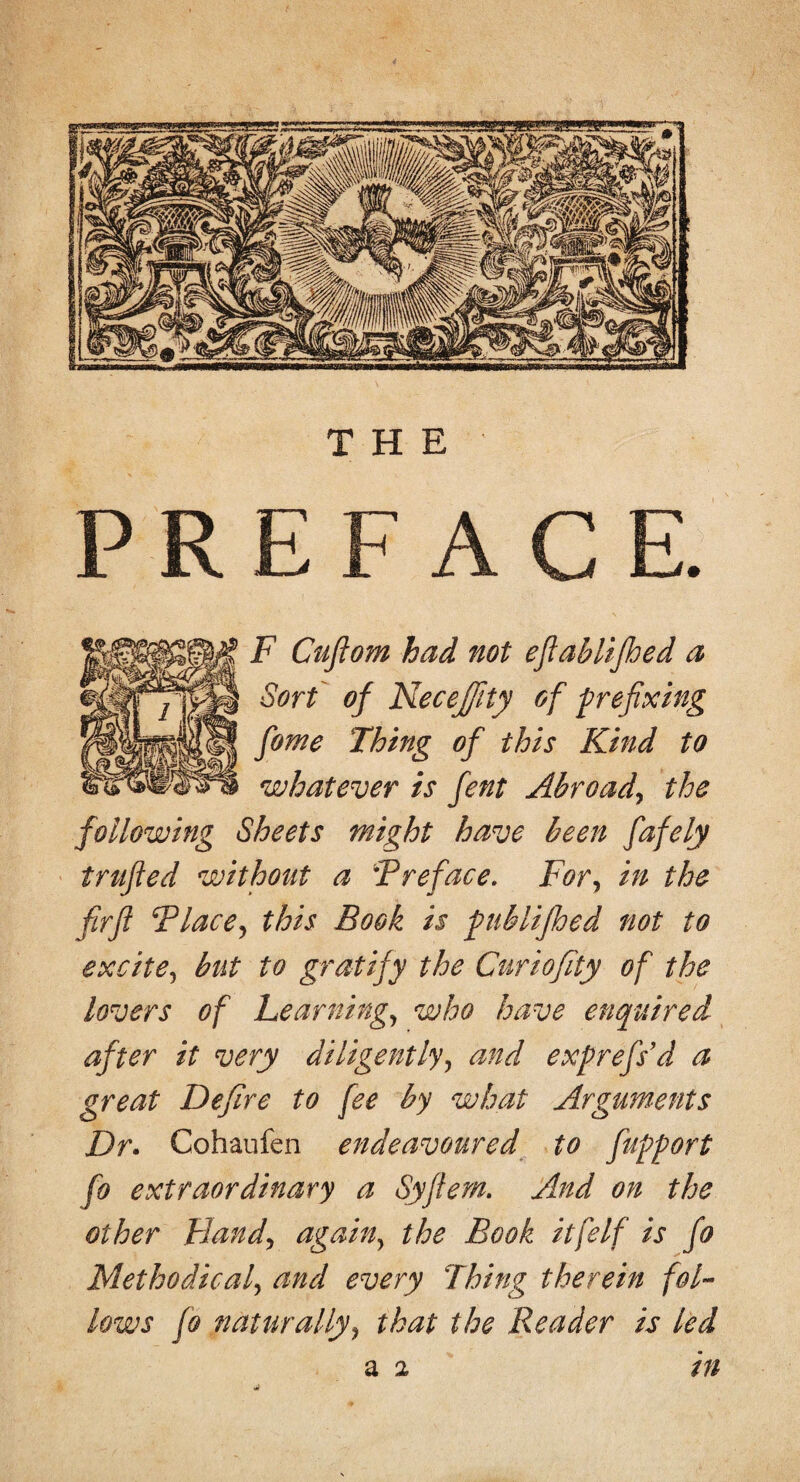 THE PRE A F Cußom had not efiablifbed a Sort of Neceßty of prefixing fiome Thing of this Kind to whatever is fent Abroad, the following Sheets wight have been fafely trufied without a Preface. For, in the firfi Placej this Book is publijhed not to excite, but to gratify the Curiofity of the lovers of Learning, who have enquired after it very diligently, and exprefs’d a great Defire to fee by what Arguments Dr. Cohaufen endeavoured to fiupport fo extraordinary a Syftem. And on the other Hand, again, the Book itfelf is fo Methodical, and every Thing therein fol¬ lows fo naturally9 that the Reader is led tn a i