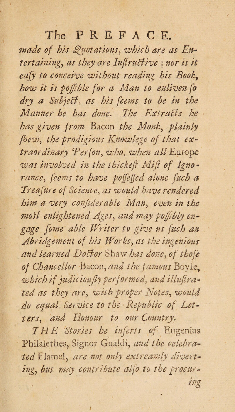 made of his Quotations5 which are as En¬ tertaining., as they are Infiruttive ; nor is it eafy to conceive without reading his Book, how it is poffible for a Man to enliven fo dry a Subjects as his feems to be in the Manner he has done. The Extracts he has given from Bacon the Monk, plainly jhew, the -prodigious Know lege of that ex¬ traordinary Ter (on, who, when all Europe was involved in the t hie keß Miß of Igno - ranee, feems to have pojfeffed alone fetch a Treafure of Science, as would have rendered him a very confederate Man5 even in the modi enlightened Ages, and may foffibly en¬ gage feome able Writer tv give ns fucb an Abridgement of his Works> as the ingenious and learned Debtor Shaw has done, of tbofe of Chancellor Bacon, and the famous Boyle, which if judicioußy performed^ and Muß ra¬ ted as they are, with proper Notes, would do equal Service to the Republic of Let¬ ter s, and Honour to our Country. T11E Stories he inferts of Eugenios Philalethes, Signor Gualdi, and the celebra¬ ted Flamel, are not only extreamly divert¬ ing, but may contribute alfo to the procur¬ ing