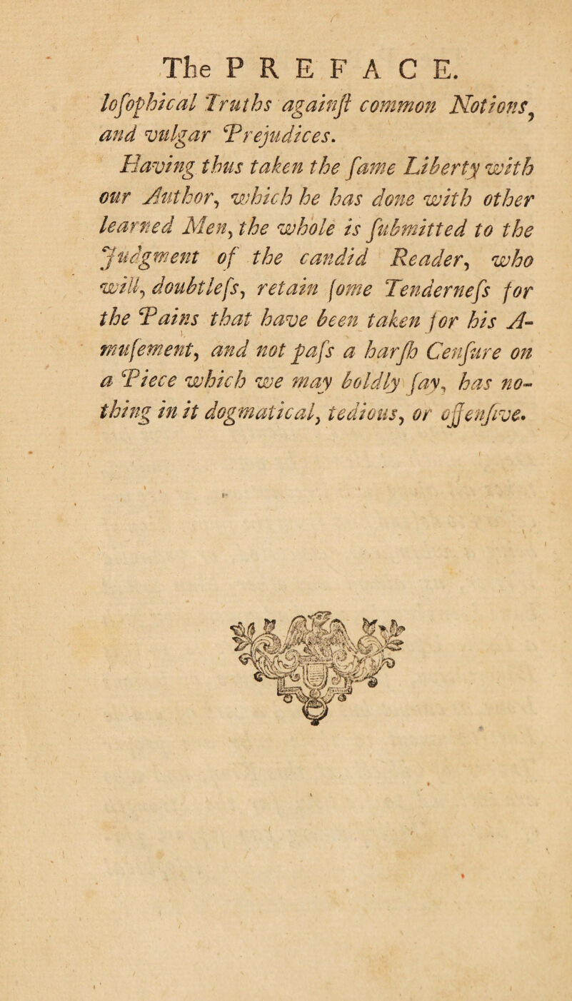 / The PREFACE. lofophical 'Truths againfi common Notions and vulgar ‘Prejudices. Having thus taken the fame Liberty with our Author, which he has done with other learned Meny the whole is Submitted to the judgment of the candid Reader, who will) doubtlefsj retain fome Tendernefs for the Tains that have been taken for his A- mufement, and not ftafs a harfh Cenfiire on a Tiece which we may boldly fay, has no¬ thing in it dogmatic a f tedious, or ojJ enfive. <