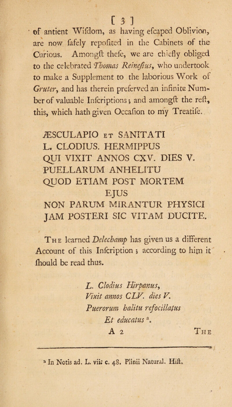 of antient Wifdom, as having efcaped Oblivion, are now fafely repofited in the Cabinets of the Curious. Amongft thefe, we are chiefly obliged to the celebrated Thomas Remefius, who undertook to make a Supplement to the laborious Work of Grutery and has therein prefervedan infinite Num¬ ber of valuable Infcriptions; and amongft the reft, this, which hath given Occafion to my Treatife. iTSCULAPIO et SANITATI L. CLODIUS. HERMIPPUS QUI VIXIT ANNOS CXV. DIES V. PUELLARUM ANHELITU QUOD ETIAM POST MORTEM EJUS NON PARUM MIRANTUR PHYSICI JAM POSTERI SIC VITAM DUCITE. The learned Delechamp has given us a different Account of this Infcription 5 according to hipi it ftiould be read thus. A. Clodius Hirpanus, Vmt annos CLV. dies V, Puerorum halitu refocillatus Et educatus a. A 2 The