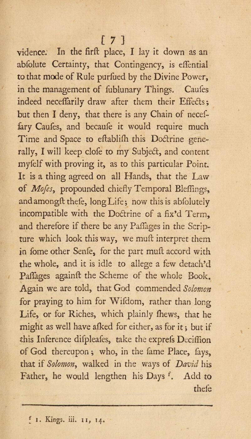 vidence: In the firft place, I lay it down as an abfolute Certainty, that Contingency, is efientia! to that mode of Rule purfued by the Divine Power, in the management of fublunary Things. Caufes indeed neceflarily draw after them their Effedts; but then I deny, that there is any Chain of necef- fary Caufes, and becaufe it would require much Time and Space to eftablifh this Dodtrine gene¬ rally, I will keep clofe to my Subjedt, and content myfelf with proving it, as to this particular Point. It is a thing agreed on all Hands, that the Law of Mofes9 propounded chiefly Temporal Bleffings, and amongft thefe, long Life; now this is abfolutely incompatible with the Dodtrine of a fix’d Term, and therefore if there be any Pafiages in the Scrip¬ ture which look this way, we mu it interpret them in fome other Senfe, for the part muil accord with the whole, and it is idle to allege a few detach’d Pafiages againit the Scheme of the whole Book, Again we are told, that God commended Salomen for praying to him for Wifdom, rather than long Life, or for Riches, which plainly fhews, that he might as well have afked for either, as for it; but if this Inference difpleafes, take the exprefs Deciflion of God thereupon; who, in the fame Place, fays, that if Solomon, walked in the ways of David his Father, he would lengthen his Days f. Add to thefe f i. Kings, iii. n, 14.