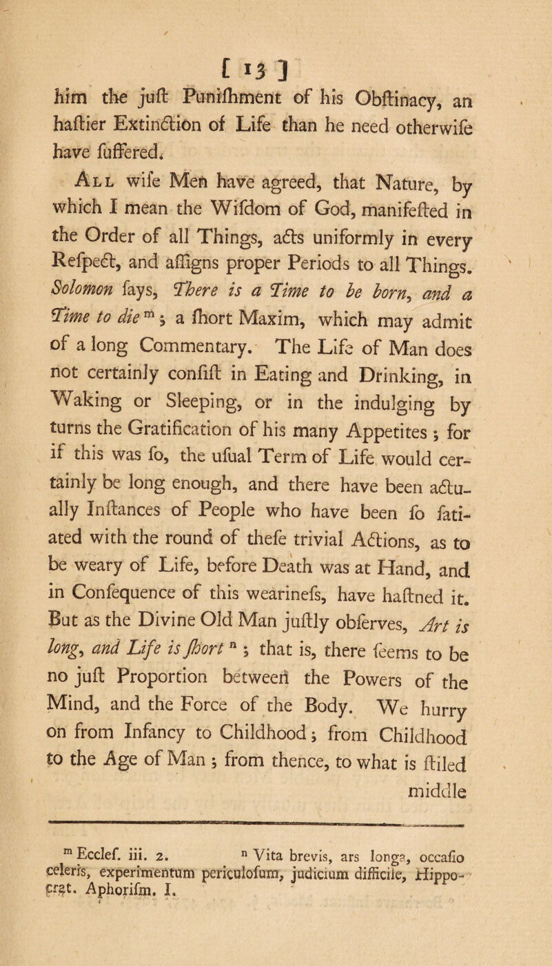 £ * *3 3 him the juft Punifliment of his Obftinacy, an haftier Extinction of Life than he need otherwife have fuffered* All wife Men have agreed, that Nature, by which I mean the Wifdom of God, manifefted in the Order of all Things, acts uniformly in every Refpect, and affigns proper Periods to all Things. Solomon fays, There Is a Time to he horn,, and a Time to die m j a fhort Maxim, which may admit of a long Commentary. The Life of Man does not certainly confift in Eating and Drinking, in Waking or Sleeping, or in the indulging by turns the Gratification of his many Appetites ; for if this was fo, the ufual Term of Life would cer¬ tainly be long enough, and there have been actu¬ ally Inftances of People who have been fo fati- ated with the round of thefe trivial Actions, as to be weary of Life, before Death was at Hand, and in Confequence of this wearinefs, have haftned it. But as the Divine Old Man juftly obferves. Art is long, and Life is floort n % that is, there teems to be no juft Proportion between the Powers of the Mind, and the Force of the Body. We hurry on from Infancy to Childhood; from Childhood to the Age of Man ; from thence, to what is ftiled middle m Ecclef. in. 2. n Vita brevis, ars long?, occafio ceierrs, experimentum periculofum, judicium difficile, Hippo- Aphorifm. I.