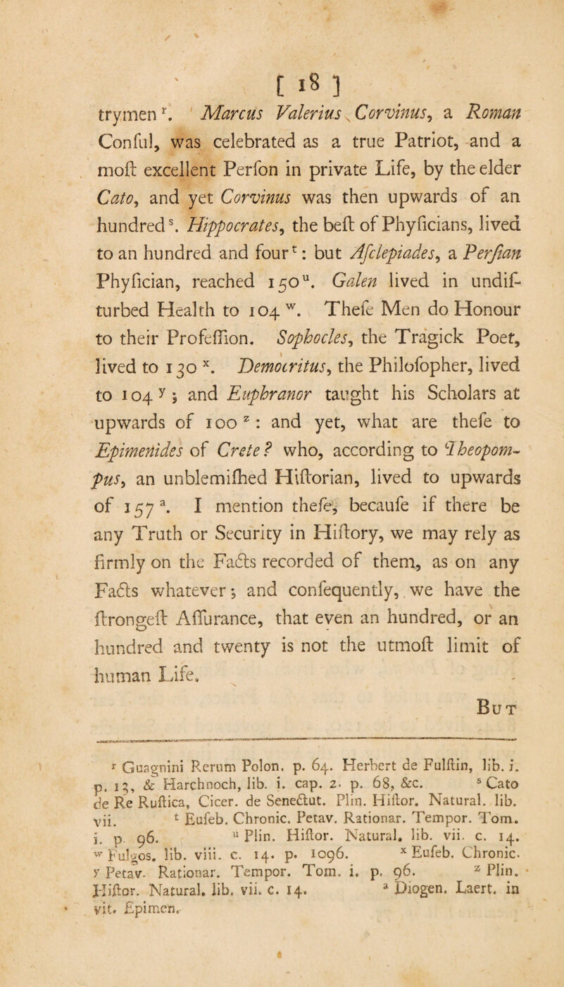 / t 18 ] trymenfi Marcus Valerius s Corvims, a Roman Conful, was celebrated as a true Patriot, and a mold excellent Perfon in private Life, by the elder Cato, and yet Corvinus was then upwards of an hundreds. Hippocrates, the beft of Phyficians, lived to an hundred and fourt: but Afclepiades, a Perßan Phyfician, reached 150. Galen lived in undifi* turbed Health to 104 w. Thefe Men do Honour to their Profeflion. Sophocles, the Tragick Poet, lived to 130 x. Democritus, the Philofopher, lived to i04y , and Euphranor taught his Scholars at upwards of 100 z: and yet, what are thefe to Epimenides of Crete? who, according to Iheopom- pus, an unblemifhed Hiflorian, lived to upwards of 157 a. I mention thefe, becaufe if there be any Truth or Security in Hiftory, we may rely as firmly on the Fads recorded of them, as on any Fads whatever •, and confequently, we have the ftrongeil Affurance, that even an hundred, or an hundred and twenty is not the utmoft limit of human Life, But r Guagnini Rerum Polon. p. 64. Herbert de Fulftin, Ub. i. p. 15, & Harchnoch, lib. i. cap. 2. p. 68, &c. 5 Cato de Re Ruftica, Cicer. de Senedlut. Plin. Hiftor. Natural, lib. vii. 1 Eufeb. Chronic. Petav. Rational'. Tempor. Tom. p p. 96. 11 Plin. Hiftor. Natural, lib. vii. c. 14. w Fulgos. lib. viii. c. 14. p. 1096. x Eufeb. Chronic, y Petav- Rationar. Tempor. Tom. i. p. 96. z Plin. J-Iihor, Natural, lib. vii. c. 14. a Diogen. Laert. in vit. Epimen.
