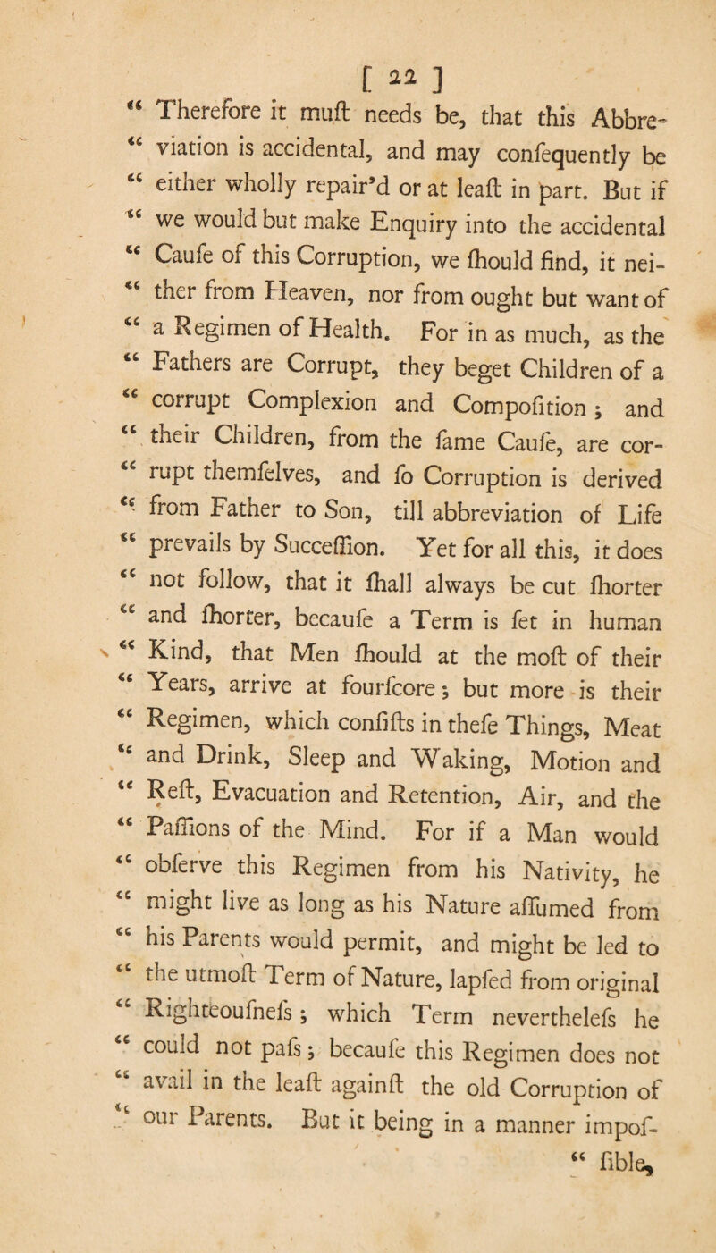 [ ] “ Therefore it muft needs be, that this Abbre¬ viation is accidental, and may consequently be “ either wholly repair’d or at leafb in part. But if sc we would but make Enquiry into the accidental tc Caufe of this Corruption, we fhould find, it nei¬ ther from Heaven, nor from ought but want of “ a Regimen of Health. For in as much, as the Fathers are Corrupt, they beget Children of a corrupt Complexion and Compolition; and “ their Children, from the fame Caufe, are cor- “ rupt themfelves, and fo Corruption is derived from Father to Son, till abbreviation of Life prevails by Succefiion. Yet for all this, it does ec not follow, that it fhall always be cut fhorter “ and fhorter, becaufe a Term is fet in human Kind, that Men fhould at the mod: of their “ Years, arrive at fourfcore; but more is their “ Regimen, which confifts in thefe Things, Meat and Drink, Sleep and Waking, Motion and “ Reft, Evacuation and Retention, Air, and the “ Paffions of the Mind. For if a Man would “ obferve this Regimen from his Nativity, he might live as long as his Nature aftumed from his Parents would permit, and might be led to the utmoft Term of Nature, lapfed from original Righteoufnefs; which Term neverthelefs he could not pafs; becaufe this Regimen does not avail in the leaft again ft the old Corruption of our Parents. But it being in a manner impof- “ üble.