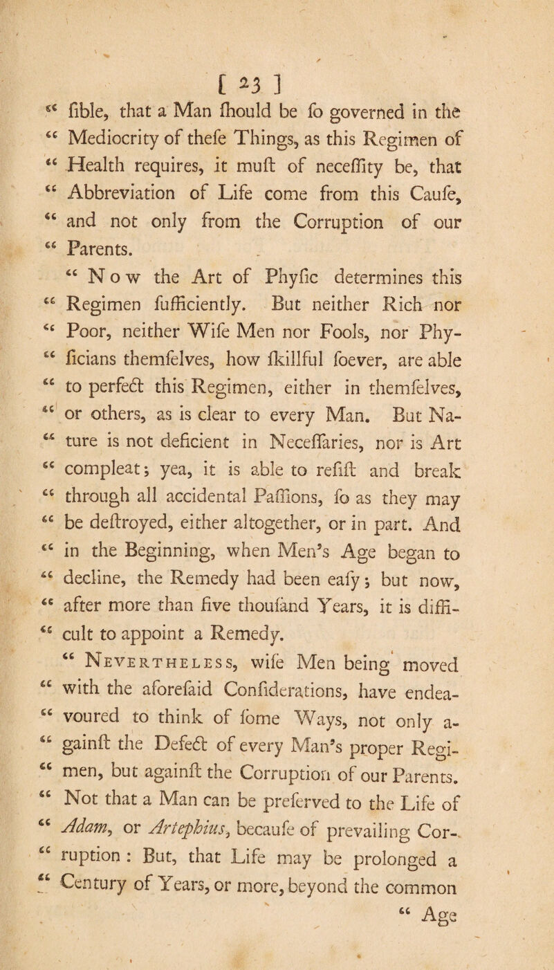 44 fible, that a Man fhould be fo governed in the 44 Mediocrity of thefe Things, as this Regimen of 44 Health requires, it muft of neceffity be, that 44 Abbreviation of Life come from this Caufe, 46 and not only from the Corruption of our 44 Parents. 44 Now the Art of Phyfic determines this 44 Regimen fufficiently. But neither Rich nor 44 Poor, neither Wife Men nor Fools, nor Phy- 44 ficians themfelves, how fkillful foever, are able 44 to perfect this Regimen, either in themfelves, 44 or others, as is clear to every Man. But Na- 44 ture is not deficient in Neceflaries, nor is Art 64 compleat; yea, it is able to refill and break 44 through all accidental Paffions, fo as they may 44 be deflroyed, either altogether, or in part. And c4 in the Beginning, when Men’s Age began to 44 decline, the Remedy had been eafy; but now, 44 after more than five thoufand Tears, it is diffi- 44 cult to appoint a Remedy. 44 Nevertheless, wife Men being moved 44 with the aforefaid Confiderations, have endea- 44 voured to think of fbme Ways, not only a- 44 gainft the Defebl of every Man’s proper Regi- 44 men, but againil the Corruption of our Parents. 44 Not that a Man can be preferved to the Life of 44 Adam, or Artephius, becaufe of prevailing Cor-. 44 ruption : But, that Life may be prolonged a 44 Century of Years, or more, beyond the common