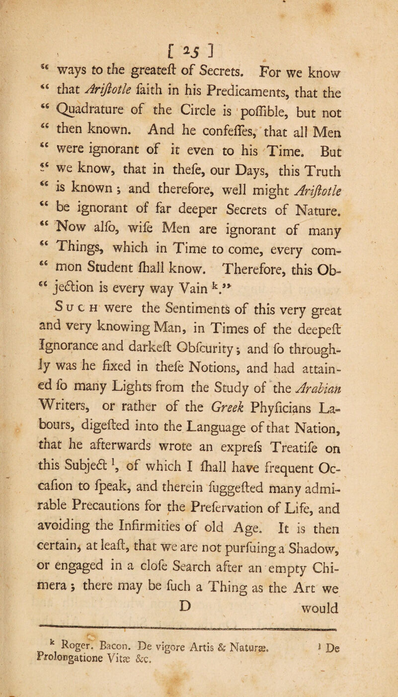 cc ways to the greatefl of Secrets. For we know “ that Arifiotle faith in his Predicaments, that the 46 Quadrature of the Circle is poffible, but not “ then known. And he confeffes, that all Men *c were ignorant of it even to his Time. But we know, that in thefe, our Days, this Truth is known ; and therefore, well might Ariftotle ^ be ignorant of far deeper Secrets of Nature. *£ Now alfo, wife Men are ignorant of many Things, which in Time to come, every com- mon Student fhall know. Therefore, this Ob- jedtion is every way Vain V* Such were the Sentiments of this very great and very knowing Man, in Times of the deepeil Ignorance and darkeft Obfcurity; and fo through¬ ly was he fixed in thefe Notions, and had attain¬ ed fo many Lights from the Study of the Arabian Writers, or rather of the Greek Phyficians La¬ bours, digeilea into the Language of that Nation, that he afterwards wrote an exprefs Treatife on this Subjedl of which I fhall have frequent Oc- cafion to fpeak, and therein fuggefted many admi¬ rable Precautions for the Prefervation of Life, and avoiding the Infirmities of old Age. It is then certain, at leaft, that we are not purfuing a Shadow, or engaged in a clofe Search after an empty Chi¬ mera ; there may be fuch a Thing as the Art we D would k Roger. Bacon. De vigore Artis & Natune» * De rrolongatione Vitae &c.