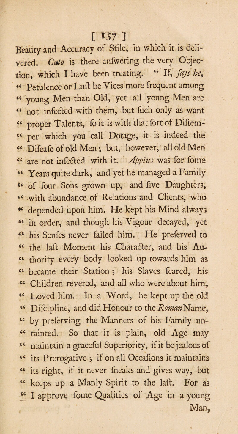 Beauty and Accuracy of Stile, in which it is deli¬ vered. Cato is there anfwering the very Objec¬ tion, which I have been treating. “ If, fays he, « Petulence or Luft be Vices more frequent among « young Men than Old, yet all young Men are 44 not infedted with them, but fuch only as want « proper Talents, fo it is with that fort of Diftem- “ per which you call Dotage, it is indeed the 44 Difeafe of old Men; but, however, all old Men 44 are not infecfted with it. Appius was for fome 44 Years quite dark, and yet he managed a Family <4 of four Sons grown up, and five Daughters, 44 with abundance of Relations and Clients, who * depended upon him. He kept his Mind always 44 in order, and though his Vigour decayed, yet 44 his Senfes never failed him. He preferved to 44 the laft Moment his Charadter, and his Au- 46 thority every body looked up towards him as 44 became their Station ; his Slaves feared, his 44 Children revered, and all who were about him, 44 Loved him. In a Word, he kept up the old 44 Difcipline, and did Honour to the R^^Name, 44 by preferving the Manners of his Family un- 44 tainted. So that it is plain, old Age may 44 maintain a graceful Superiority, if it be jealous of 44 its Prerogative ; if on all Occafions it maintains 44 its right, if it never fneaks and gives way, but 44 keeps up a Manly Spirit to the laft. For as 44 I approve fome Qualities of Age in a young Man*