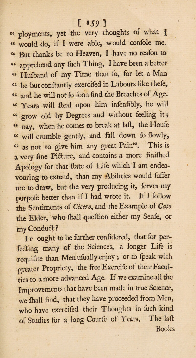 [ *59 1 ployments, yet the very thoughts of what | “ would do, if I were able, would confole me. « But thanks be to Heaven, I have no reafon to « apprehend any fuch Thing, I have been a better “ Hufband of my Time than fo, for let a Man « be butconftantly exercifed in Labours like thefe, « and he will not fo foon find the Breaches of Age. « Years will fteal upon him infenfibly, he will «« grow old by Degrees and without feeling it *» « nay, when he comes to break at laft, the Houfe “ will crumble gently, and fall down fo fiowly, « as not to give him any great Pain”. This is a very fine Pi&ure, and contains a more finilhed Apology for that ftate of Life which I am endea¬ vouring to extend, than my Abilities would fuffer me to draw, but the very producing it, ferves my purpofe better than if I had wrote it. If I follow the Sentiments of Cicero, and the Example of Cato the Elder, who fhall queftion either my Senfe, or my Conduct ? It ought to be further confidered, that for per- Fe&ing many of the Sciences, a longer Life is requifite than Men ufually enjoy ; or to fpeak with greater Propriety, the free Exercife of their Facul¬ ties to a more advanced Age. If we examine all the Improvements that have been made in true Science, we fhall find, that they have proceeded from Men, who have exercifed their Thoughts in fuch kind of Studies for a long Courfe of Years. The laß: Books