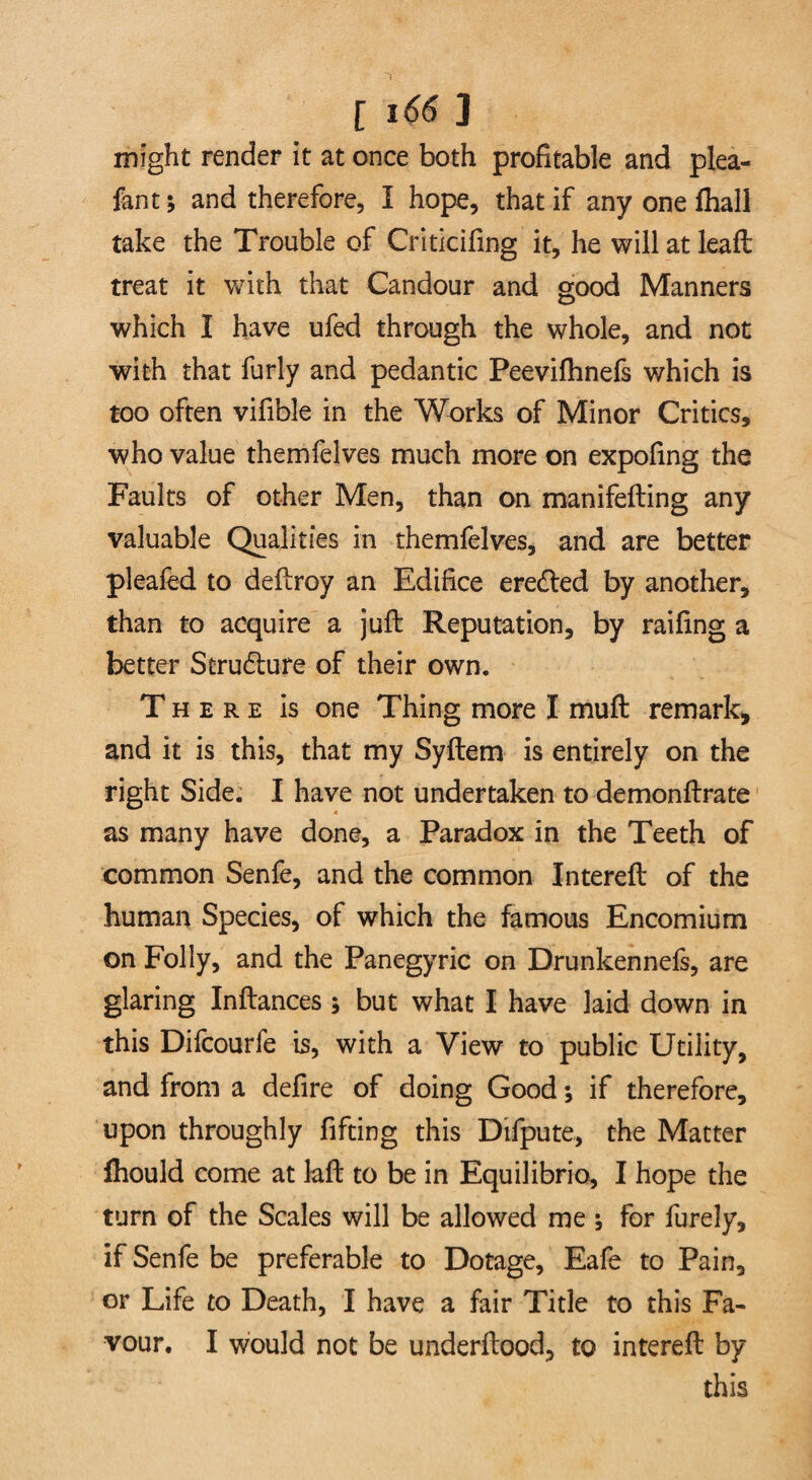 might render it at once both profitable and plea- fan t; and therefore, I hope, that if any one fhall take the Trouble of Criticifing it, he will at leaft treat it with that Candour and good Manners which I have ufed through the whole, and not with that furly and pedantic Peevifhnefs which is too often vifible in the Works of Minor Critics, who value themfelves much more on expofing the Faults of other Men, than on manifefting any valuable Qualities in themfelves, and are better pleafed to deftroy an Edifice eredted by another, than to acquire a juft Reputation, by railing a better Strudture of their own. There is one Thing more I muft remark, and it is this, that my Syftem is entirely on the right Side. I have not undertaken to demonftrate as many have done, a Paradox in the Teeth of common Senfe, and the common Intereft of the human Species, of which the famous Encomium on Folly, and the Panegyric on Drunkennefs, are glaring Inftances ; but what I have laid down in this Difcourfe is, with a View to public Utility, and from a defire of doing Good; if therefore, upon throughly fifting this Difpute, the Matter Ihould come at laft to be in Equilibrio, I hope the turn of the Scales will be allowed me •, for furely, if Senfe be preferable to Dotage, Eafe to Pain, or Life to Death, I have a fair Title to this Fa¬ vour. I would not be underftood, to intereft by this