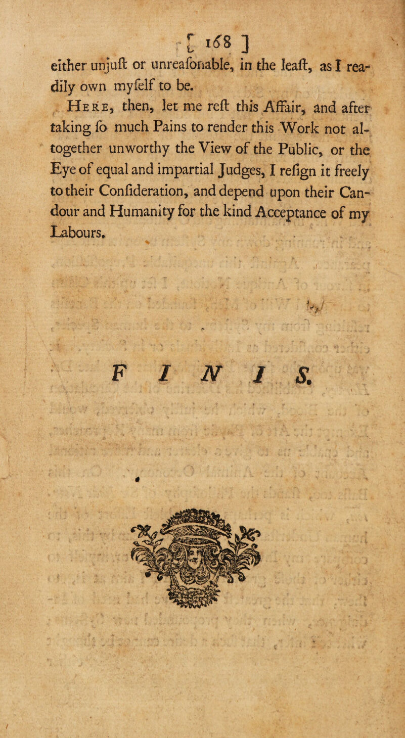 c 1*8 ] either unjuft or unreafonable, in the leaft, as I rea¬ dily own myfelf to be. Here, then, let me reft this Affair, and after taking fo much Pains to render this Work not al¬ together unworthy the View of the Public, or the Eye of equal and impartial Judges, I refign it freely to their Confideration, and depend upon their Can¬ dour and Humanity for the kind Acceptance of my Labours, 4 / ■y f* FINIS.