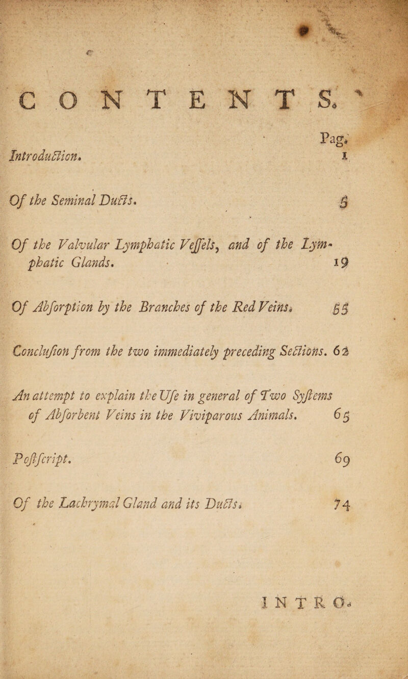 CONTENT Introduction, Pag* Of the Seminal Buffs, Of the Valvular Lymphatic Veffels? and of the Lym¬ phatic Glands, • i Of Ahforption by the Branches of the Red Veinsa Conclufion from the two immediately preceding Sections. 6 % An attempt to explain the Ufe in general of Two Syfiems of Abforbent Veins in the Viviparous Animals. 6 5 Pcftfcript. 69 Of the Lachrymal Gland and its BuCts, INTI