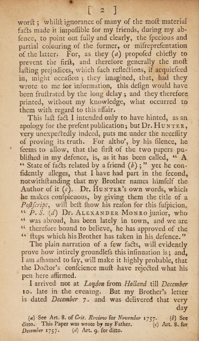 L 2 ] word ; whilft ignorance of many of the moil material fads made it impoflible for my friends, during my ab- fence, to point out fully and clearly, the fpecious and partial colouring of the former, or mifreprefentation of the latter. For, as they (a) propofed chiefly to prevent the firft, and therefore generally the moil lading prejudices, which fuch reflections, if acquiefced in, might occafion *. they imagined, that, had they wrote to me tor information, this defign would have been fruitrated by the long delay j and they therefore printed, without my knowledge, what occurred to them with regard to this affair. This laft fad I intended only to have hinted, as an apology for the prefentpublication*, but Dr. Hunter, very unexpededly indeed, puts me under the neceflity of proving its truth. For altho’, by his filence, he feems to allow, that the firft of the two papers pu- blifhed in my defence, is, as it has been called, a A “ State of fads related by a friend (b) ;55 yet he con¬ fidently alleges, that I have had part in the fecond, notwithftanding that my Brother names himfelf the Author of it (c). Dr. Hunter’s own words, which he makes confpicuous, by giving them the title of a Poftfcrip!, will belt fhow his reafon for this fufpicion. ct P.S. (d) Dr. Alexander Monro junior, who u was abroad, has been lately in town, and we are u therefore bound to believe, he has approved of the fleps which his Brother has taken in his,defence.9> The plain narration of a few fads, will evidently prove how intirely groundlefs this infinuation is; and, I am afhamed to fay, will make it highly probable, that the Dodor’s confcience muft have rejeded what his pen here affirmed. I arrived not at London from Holland till December io. late in the evening. But my Brother’s letter is dated December 7. and was delivered that very day («) See Art. 8. of Crit. Re-view for November 1757* [b) See ditto. This Paper was wrote by ray Father. (c) Art. 8. for December 1757. [d) Art. 9. for ditto.
