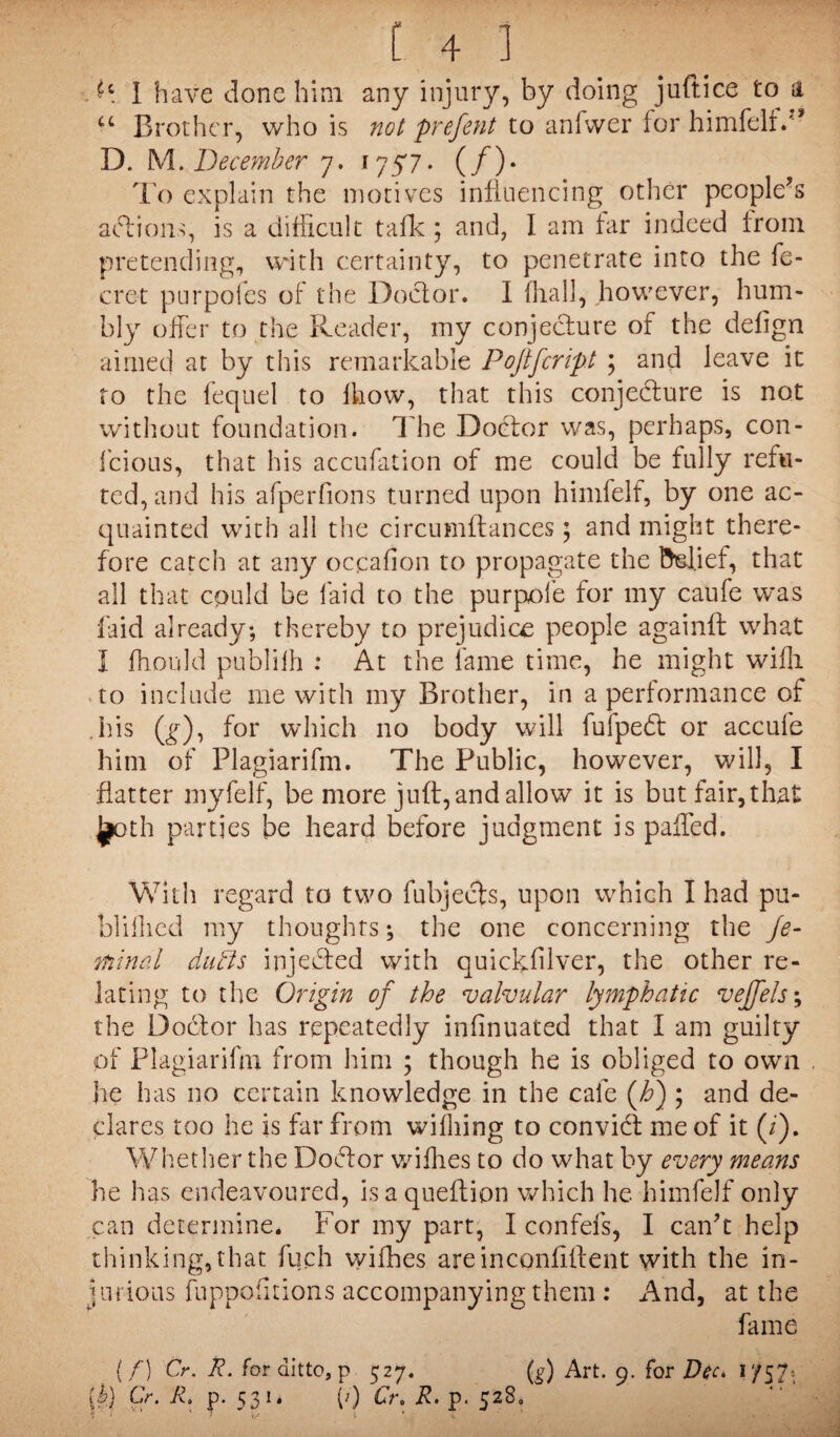 ftc I have done him any injury, by doing juftice to a u Brother, who is not prefent to anfvver for himfelf. D. M.December 7. 1757. (/). To explain the motives influencing other people's aft ions, is a difficult talk; and, I am far indeed from pretending, with certainty, to penetrate into the fe- cret purpofes of the Doctor. I fhall, however, hum¬ bly offer to the Reader, my conjecture of the defign aimed at by this remarkable Pofifcript ; and leave it to the fequel to fhovv, that this conjecture is not without foundation. The Doctor was, perhaps, con- fcious, that his accufation of me could be fully refu¬ ted, and his afperfions turned upon himfelf, by one ac¬ quainted with all the circumftances; and might there¬ fore catch at any occafion to propagate the Belief, that all that cquld be laid to the purpofe for my caufe was faid already; thereby to prejudice people againfl what I fhould publilh : At the fame time, he might wifli to include me with my Brother, in a performance of his (g), for which no body will fulpeft or accufe him of Plagiarifm. The Public, however, will, I flatter niyfelf, be more juft, and allow it is but fair,that ^oth parties be heard before judgment is paffed. With regard to two fubjefts, upon which I had pu- bliflied my thoughts; the one concerning the fe¬ rn in a l duffs injefted with quickfilver, the other re¬ lating to the Origin of the valvular lymphatic vejfels; the Do ft or has repeatedly infinuated that I am guilty of Plagiarifm from him ; though he is obliged to own , lie has no certain knowledge in the cafe (Jo) ; and de¬ clares too he is far from wifliing to convict me of it (/). Whether the Doftor wifhes to do what by every means he has endeavoured, isaqueflion which he himfelf only can determine. For my part, I confefs, I can't help thinking,that fuch vyifhes are inconfiffent with the in¬ jurious fuppofitions accompanying them: And, at the fame {/) Cr. R. for ditto, p 527. (g) Art. 9. for Dec. 1 /57 lb) Cr. R. p. 531. (>) Cr. R. p. 528,