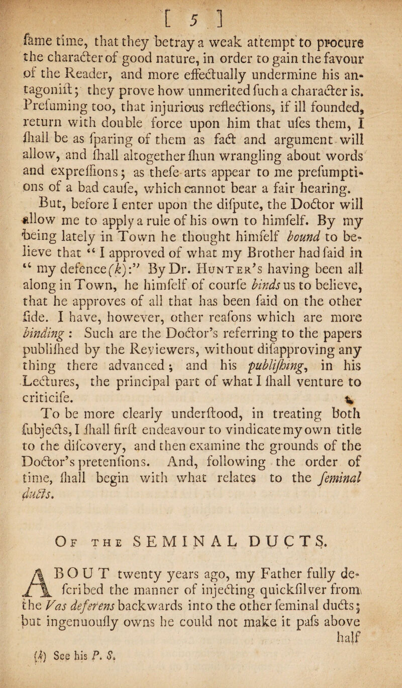 fame time, that they betray a weak attempt to procure the character of good nature, in order to gain the favour of the Reader, and more effectually undermine his an* tagoniif; they prove how unmerited fuch a character is. Prefuming too, that injurious refledions, if ill founded, return with double force upon him that ufes them, I iliail be as {paring of them as fad and argument will allow, and fhall altogether Ihun wrangling about words and expreffions; as thefe arts appear to me prefumpti* ons of a bad caufe, which cannot bear a fair hearing. But, before I enter upon the difpute, the Doctor will allow me to apply a rule of his own to himfelf. By my Being lately in Town he thought himfelf bound to be¬ lieve that “ I approved of what my Brother hadfaid in ‘c my defence(k):” By Dr. Hunter's having been all along in Town, he himfelf of courfe binds us to believe, that he approves of all that has been faid on the other fide. I have, however, other reafons which are more binding : Such are the Doctor’s referring to the papers publifhed by the Reviewers, without difapproving any thing there advanced; and his publijhing, in his Ledures, the principal part of what I lhall venture to criticife. % To be more clearly underftood, in treating both fubjeds, I iliall firfb endeavour to vindicate my own title to the difcovery, and then examine the grounds of the Dodor’s pretenfions. And, following the order of time, {hall begin with what relates to the feminal dutls. Of the SEMINAL DUCTS. ABOUT twenty years ago, my Father fully de* fcribed the manner of injeding quickfilver from\ the Vas deferens backwards into the other feminal duds; but ingenuouily owns he could not make it pafs above ha}f 0) See his P. Sa