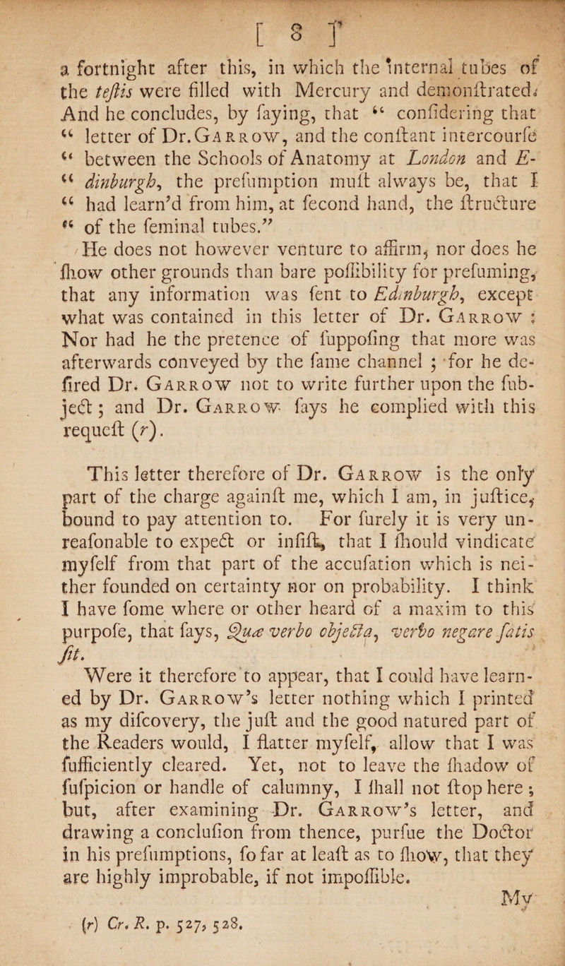 a fortnight after this, in which the Internal tubes of the teftis were filled with Mercury and dernonftrated.' And he concludes, by faying, that confidering that letter of Dr. Gar row, and the conftant intercourfd u between the Schools of Anatomy at London and E- dinburgh, the preemption mult always be, that I a had learn7d from him, at fecond hand, the flructure of the feminal tubes.77 /He does not however venture to affirm5 nor does he fhow other grounds than bare poflibility for prefuming, that any information was fent to Edinburgh, except what was contained in this letter of Dr. Garrow : Nor had he the pretence of luppofing that more was afterwards conveyed by the fame channel ; for he de- fired Dr. Garrow not to write further upon the fub- jecft; and Dr. Garrow fays he complied with this requcft (r). This letter therefore of Dr. Garrow is the only part of the charge againft me, which I am, in juftice,* bound to pay attention to. For furely it is very un- reafonable to expedl or infifh, that I fhould vindicate myfelf from that part of the accufation which is nei¬ ther founded on certainty nor on probability. I think I have fome where or other heard of a maxim to this purpofe, that fays, Qua verbo objefia, verbo negare fidtis fit. Were it therefore to appear, that I could have learn¬ ed by Dr. Garrow’s letter nothing which I printed as my difcovery, the juft and the good natured part of the Readers would, I flatter myfelf, allow that I was fufficiently cleared. Yet, not to leave the fhadow of fufpicion or handle of calumny, I lhall not flop here *, but, after examining Dr. Garrow’s letter, and drawing a conclufion from thence, purfue the Doctor in his prefumptions, fofar at leaft as to flioW, that they are highly improbable, if not impoffible. Mv & (r) Cr* R. p. 527, 528,