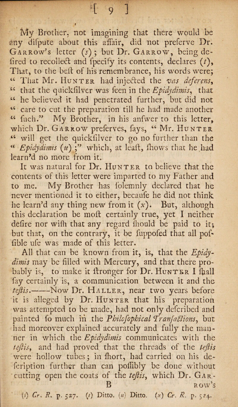 My Brother, not imagining that there would be any difpute about this affair, did not preferve Dr. Garrow’s letter (j) ; but Dr. Garrow, being de- fired to recoiled: and fpecify its contents, declares (/), Tliat, to the bed: of his remembrance, his words were; 44 That Mr. Hunter had injected the vas deferens, u that the quickfilver was feen in the Epidydimis, that 44 he believed it had penetrated further, but did not 44 care to cut the preparation till he had made another 44 fucli.5' My Brother, in his anfwer to this letter, which Dr. Garrow preferves, fays, “ Mr. Hunter 44 will get the quickfilver to go no further than the “ Epidydimis (u) which, at lead, fhows that he had learned no more from it. It was natural for Dr. Hunter to believe that the contents of this letter were imparted to my Father and to me. My Brother has folemnly declared that he never mentioned it to either, becaufe he did not think he learn’d any thing new from it (v). But, although this declaration be mod: certainly true, yet I neither defire nor wifh that any regard fhould be paid to it*, but that, on the contrary, it be fuppofed that all poff fible ufe was made of this letter. All that can be known from it, is, that the Epidy¬ dimis may be filled with Mercury, and that there pro¬ bably is, to make it idronger for Dr. Hunter I ffiall fay certainly is, a communication between it and the teftis.--Now Dr. Haller, near two years before it is alleged by Dr. Hunter that his preparation was attempted to be made, had not only defcribcd and painted fo much in the Philcfophical Eranfa diions, but had moreover explained accurately and fully the man¬ ner in which the Epidydimis communicates with the teftis, and had proved that the threads of the teftis were hollow tubes; in fhort, had carried on his de- fcription further than can poffibly be done without cutting open the coats of the teftis, which Dr. Gar- B row’s (s) Cr, R, p. 527. (/) Ditto. (u) Ditto, (a-) Cr. R. p. 524.