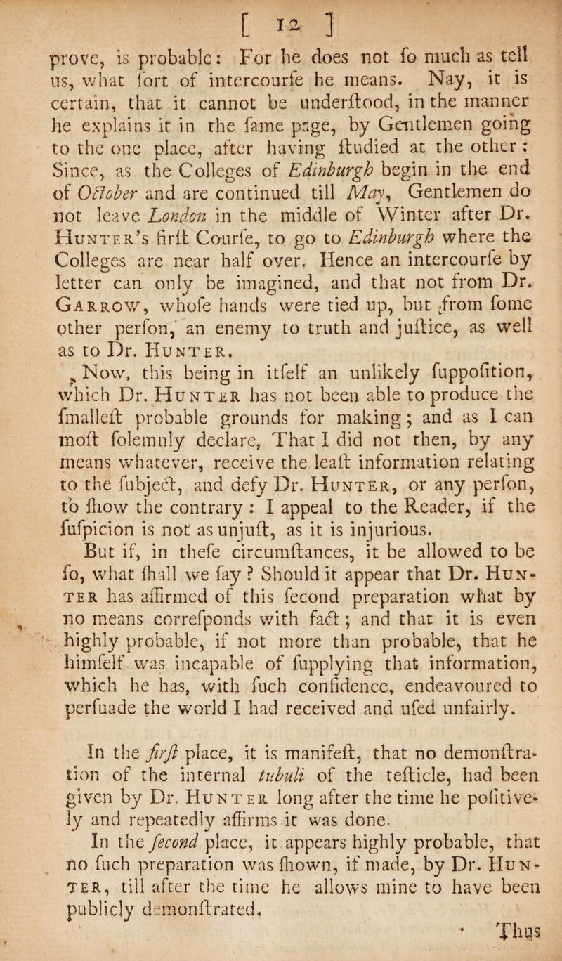 [ i a 1 prove, is probable: For he does not fo much as tell us, what fort of intercourfe he means. Nay, it is certain, that it cannot be underltood, in the manner he explains it in the fame page, by Gentlemen going to the one place, after having Ibudied at the other : Since, as the Colleges of Edinburgh begin in the end of Oklober and are continued till May, Gentlemen do not leave London in the middle of Winter after Dr. Hunter’s firft Courfe, to go to Edinburgh where the Colleges are near half over. Hence an intercourle by letter can only be imagined, and that not from Dr. Garrow, whofe hands were tied up, but .from fome other perfon, an enemy to truth and juftice, as well as to Dr. Hunter, j. Now, this being in itfelf an unlikely fuppofition, which Dr. Hunter has not been able to produce the fmalleft probable grounds for making; and as I can moft folemnly declare, That I did not then, by any means whatever, receive the lea It information relating to the fubject, and defy Dr. Hunter, or any perlon, to fhow the contrary : I appeal to the Reader, if the fufpicion is not as unjuft, as it is injurious. Rut if, in thefe circumftances, it be allowed to be fo, what fhall we fay ? Should it appear that Dr. Hun¬ ter has affirmed of this fecond preparation what by no means correfponds with fad; and that it is even '' highly probable, if not more than probable, that he himfelf was incapable of fupplying that; information, which he has, with fuch confidence, endeavoured to perfuade the world I had received and ufed unfairly. In the firft place, it is manifeft, that no demonftra- tion of the internal tubuli of the teflicle, had been given by Dr. Hunter long after the time he pofitive- ly and repeatedly affirms it was done. In the fecond place, it appears highly probable, that no fuch preparation was ffiown, if made, by Dr. Hun¬ ter, till after the time he allows mine to have been publicly demon ft rated. Thus