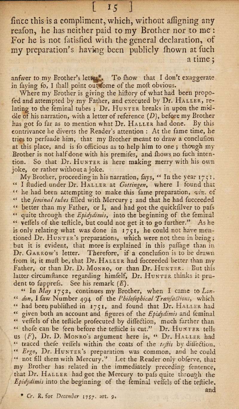 flnce this is a compliment, which, without aligning any reafon, he has neither paid to my Brother nor to me : For he is not fatisfied with the general declaration, of my preparation’s having been publicly fhown at fuch a time; anfwer to my Brother’s To fhow that I don’t exaggerate in faying fo, I ftiall point outcome of the moft obvious. Where my Brother is giving the hiftory of what had been propo- fed and attempted by my Father, and executed by Dr. Haller, re¬ lating to the feminal tubes ; Dr. Hunter breaks in upon the mid¬ dle of his narration, with a letter of reference (D), before my Brother has got fo far as to mention what Dr. Haller had done. By this contrivance he diverts the Reader’s attention : At the fame time, he tries to perfuaae him, that my Brother meant to draw a conclufion at this place, and is fo officious as to help him to one; though my Brother is not half done with his premifes, and Ihows no fuch inten¬ tion. So that Dr. Hunter is here making merry with his own joke, or rather without a joke. My Brother, proceeding in his narration, fays, “ In the year 1751, “ I ftudied under Dr. Haller at Gottingen, where I found that “ he had been attempting to make this fame preparation, wiz. of the feminal tubes filled with Mercury ; and that he had fucceeded “ better than my Father, or I, and had got the quickfilver to pafs “ quite through the Epidydimis, into the beginning of the feminal “ veffels of the tefticle, but could not get it to go further.” As he is only relating what was done in 1751, he could not have men¬ tioned Dr. Hunter’s preparations, which were not then in being; but it is evident, that more is explained in this paffiage than in Dr. Garrow’s letter. Therefore, if a conclufion is to be drawn from it, it moft be, that Dr. Haller had fucceeded better than my Father, or than Dr. D. Monro, or than Dr. Hunter. But this latter circumftance regarding himfelf. Dr. Hunter thinks it pru¬ dent to fupprefs. See his remark (E). “ In May 1752, continues my Brother, when I came to Lon- (t don, I faw Number 494 of the Pbilofopbical Tranfadlions, which “ had been publifhed in 1751, and found that Dr. Haller had “ given both an account and figures of the Epidydimis and feminal “ veffels of the tefticle profecuted by diffedlion, much farther than “ thofe can be feen before the tefticle is cut.” Dr. Hunter tells us (F), Dr. D. Monro’s argument here is, “ Dr. Haller had “ traced thefe veffels within the coats of the tefiis by diffedlion. “ Ergo, Dr. Hunter’s preparation was common, and he could “ not fill them with Mercury.” Let the Reader only obferve, that my Brother has related in the immediately preceding fentence, that Dr. Haller had got the Mercury to pafs quite through the Epidydimis into the beginning of the feminal veffels of the teftide, and * Cr. K. for December 1757. art’ 9*