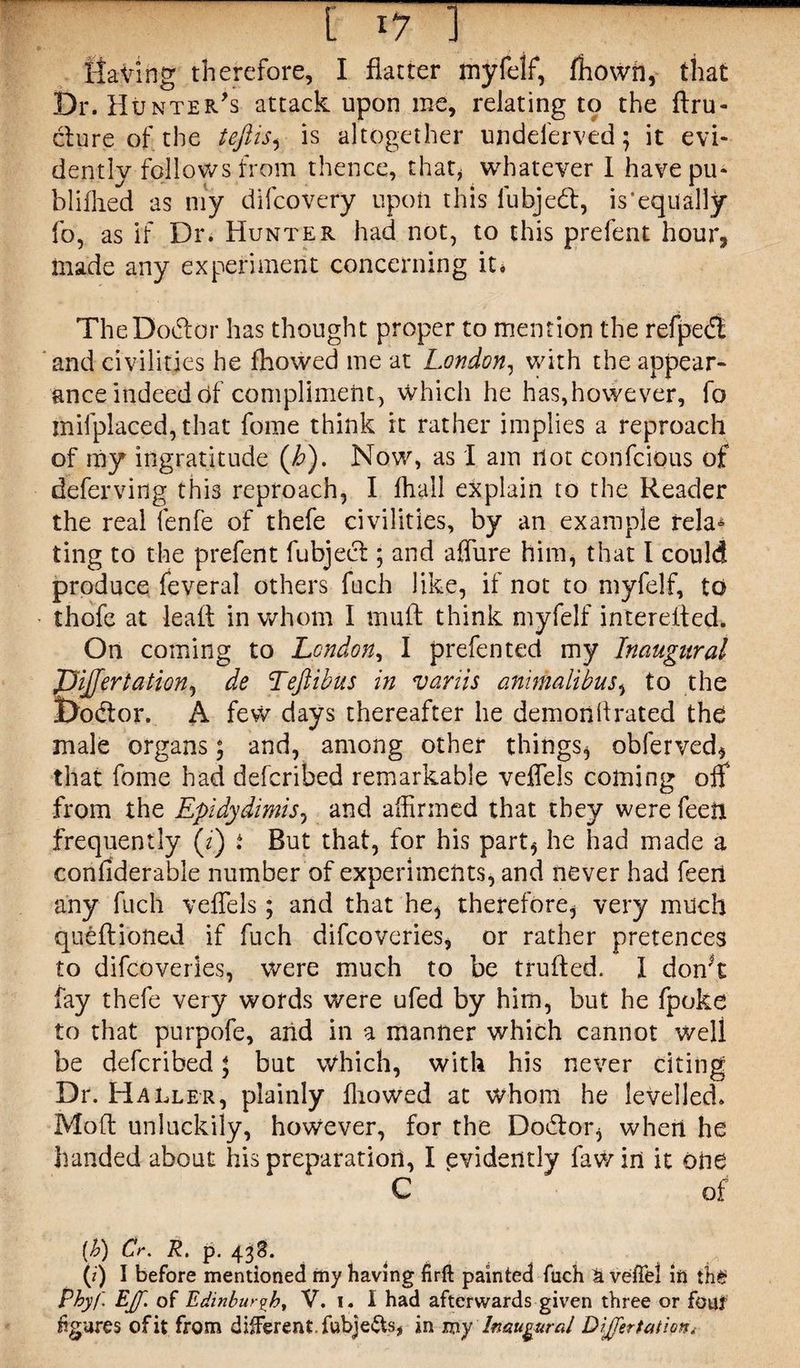 Having therefore, I flatter myfelf, fhowh, that Dr. Hunter's attack upon me, relating to the ftru- dlure of the teftis, is altogether undelerved ; it evi¬ dently follows from thence, that* whatever I havepu- blifhed as my difcovery upon this lubjed, is’equally fo, as if Dr. Hunter had not, to this prefent hour, made any experiment concerning it* TheDodor has thought proper to mention the refpedt and civilities he fhowed me at London, with the appear¬ ance indeed of compliment, which he has,however, fo inifplaced, that fome think it rather implies a reproach of my ingratitude (b). Now, as I am riot confcious of deferving this reproach, I fhall explain to the Reader the real fenfe of thefe civilities, by an example rela° ting to the prefent fubjed; and affure him, that I could produce feveral others fuch like, if not to myfelf, to thofe at leafl in whom I tnuft think myfelf intereifed. On coming to London, I prefen ted my Inaugural JJiJfertation, de Teftibus in vanis animalibus* to the Dodor. A few days thereafter he demon ft rated the male organsj and, among other things* obferved* that fome had defcribed remarkable veffels coming off from the Epidydimis, and affirmed that they were feeli frequently (z) ; But that, for his part* he had made a confiderable number of experiments, and never had feed any fuch veffels; and that he* therefore* very much queftioned if fuch difcoveries, or rather pretences to difcoveries, were much to be trufted. I don't fay thefe very words were ufed by him, but he fpoke to that purpofe, and in a manner which cannot well be defcribed * but Which, with his never citing Dr. Haller, plainly ffiowed at whom he levelled. Moft unluckily, however, for the Dodor* when he handed about his preparation, I evidently fawin it one C of [b) Cr. R, p. 43S. (j) I before mentioned my having firft painted fuch k veffel in th$ Pbyf Eff. of Edinburgh, V. 1. I had afterwards given three or font figures of it from different, fubjefts* in my Inaugural Differ tat ion.