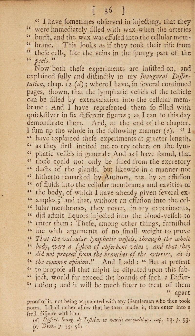 a I have fometimes obferved in injecting, that they u were immediately filled with wax when the arteries Cc burfl, and the wax waseffufed into the cellular mem- “ brane. This looks as if they took their rife from cc thefe cells, like the veins in the fpungy part of the u penis. ” Now both thefe experiments are infilled on, and explained fully and diflin&ly in my Inaugural DiJJ'er- tation, chap. 12 (d) 3 where I have, in feveral continued pages, fhown, that the lymphatic veifels of the teflicle can be filled by extravafation into the cellular mem¬ brane : And I have reprefented them fo filled with quickfilver in fix different figures; as I can to this day demonilrate them. And, at the end of the chapter, I fum up the whole in the following manner (e). 44 I “ have explained thefe experiments at greater length, ct as they fir it incited me to try others on the Jym- 44 phatic veflels in general: And as I have found, that 44 thefe could not only be filled from the excretory 44 duels of the glands, but likewife in a manner not 44 hitherto remarked by Authors, viz. by an effufion 44 of fluids into the cellular membranes and cavities of 46 the body, of which I have already given feveral ex- 44 amples 3' and that, without an effufion into the cel- 44 lular membranes, they never, in my experiments, 44 did admit liquors injefled into the blood-veifels to 44 enter them ; Thefe, among other things, furnifhed 44 me with arguments of no final! weight to prove 44 That the valvular lymphatic vejfels, through the whole u body, were a fyftem of abj'orbent veins ; and that they 44 did not proceed from the branches of the arteries, as is 44 the common opinionT And I add : 44 But at prefent ‘‘ to propofe all that might be difputed upon this fub- 44 jefl, would far exceed the bounds of fuch a Diifer- II tation 3 and it will be much fitter to treat of them 44 apart proof ofit, not being; acquainted with any Gentleman who then took potes, I (hall rather allow that he then made it, than enter into a frefh difpute with him. p/) Differt. hiaug. de Tfjlibus in ‘variis animal'llucap. 12. p. 53. le) Ditto, p. 55, 56.