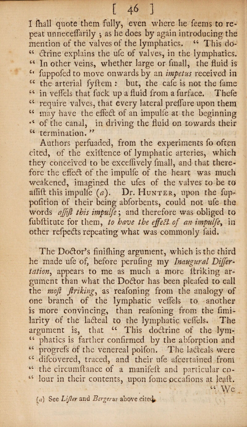 I ftiall quote them fully, even where he feems to re¬ peat unneceflarily •, as he does by again introducing the mention of the valves of the lymphatics, 44 This do- 44 clrine explains the ufe of valves, in the lymphatics. 44 In other veins, whether large or fmall, the fluid is Ct fuppofed to move onwards by an impetus received in 44 the arterial fyftem : but, the cafe is not the fame in veflels that fuck up a fluid from a furface. Thefe u require valves, that every lateral preffure upon them 44 may have the effedt of an impulfe at the beginning •4 of the canal, in driving the fluid on towards their u termination. ” Authors perfuaded, from the experiments fo often cited, of the exiftence of lymphatic arteries, which they conceived to be exceflively fmall, and that there¬ fore the effect of the impulfe of the heart was much weakened, imagined the ufes of the valves to be to aflift this impulfe (a). Dr. Hunter, upon the fup- pofition of their being abforbents, could not ufe the words aftift this impulfe; and therefore was obliged to fubftitute for them, to have the effect of an impulfe, in other refpe&s repeating what was commonly faid. The Dodlor’s finifhing argument, which is the third he made ufe of, before perufing my Inaugural Differ- tation, appears to me as much a more ftriking ar¬ gument than what the Dodtor has been pleafed to call the moft ftriking, as reafoning from the analogy of one branch of the lymphatic veflels to another is more convincing, than reafoning from the fimi- larity of the ladleal to the lymphatic veflels. The argument is, that 44 This dodtrine of the lym- tc phatics is farther confirmed by the abfprption and 44 progrefs of the venereal poifon. The lacleals were 44-difcovered, traced, and their ufe afcertained from tC the circumflance of a manifeft and particular co- 6fc lour in their contents, upon fome pccaflons at Jeafl. . - We (a) See Lifter and Bergerus above citec^