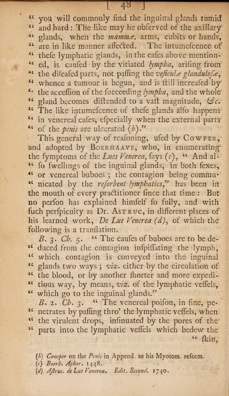 cc you will commonly find the inguinal glands tumid £c and hard : The like may he obferved of the axillary “ glands, when the mammas, arms, cubits or hands, u are in like manner affected. The intumefcence of <c thefe lymphatic glands, in the cafes above mention- u ed, is caufed by the vitiated lympha, arifing from <c the dileafed parts, not palling the veficulee glandulofa^ ct whence a tumour is begun, and is (till increafed by c* the acceffion of the fucceeding lympha, and the whole u gland becomes distended to a vaft magnitude, &c. cc The like intumefcence of thefe glands alfo happens 46 in venereal cafes, efpecially when the external parts of the penis are ulcerated (£).” This general way of reafoning, ufed by Cow per, and adopted by Boerhaave, who, in enumerating the fymptoms of the Lues Venerea, fays (r), u And al- <c fo fwelhngs of the inguinal glands, in both fexes, 4C or venereal buboes ; the contagion being commit' <c nicated by the reforhent lymphaticshas been in the mouth of every practitioner fince that time : But no perfon has explained himfelf fo fully, and with fuch perfpicuity as Dr. Astruc, in different places of his learned work, Be Lue Venerea (d)1 of which the following is a translation. B. 3. Ch. 5. u The caufes of buboes are to be de- tC duced front the contagion infpiffating the lymph, u which contagion is conveyed into the inguinal u glands two ways ; viz. either by the circulation of IC the blood, or by another Shorter and more expedi- <c tious way, by means, viz. of the lymphatic veffels, 4< which go to the inguinal glands.” B. 2. Ch. 3. u The venereal poifon, in fine, pe- cc netrates by paffing thro’ the lymphatic veffels, when 4C the virulent drops, insinuated by the pores of the u parts into the lymphatic veffels which bedew the “ Skin* O Cowper on the Penis in Append, to his Myotom. reform. (<■) Boerh. Aphor. 1448. id) Ajiruc. de hue Venerea. Edit. Secund. 1740.