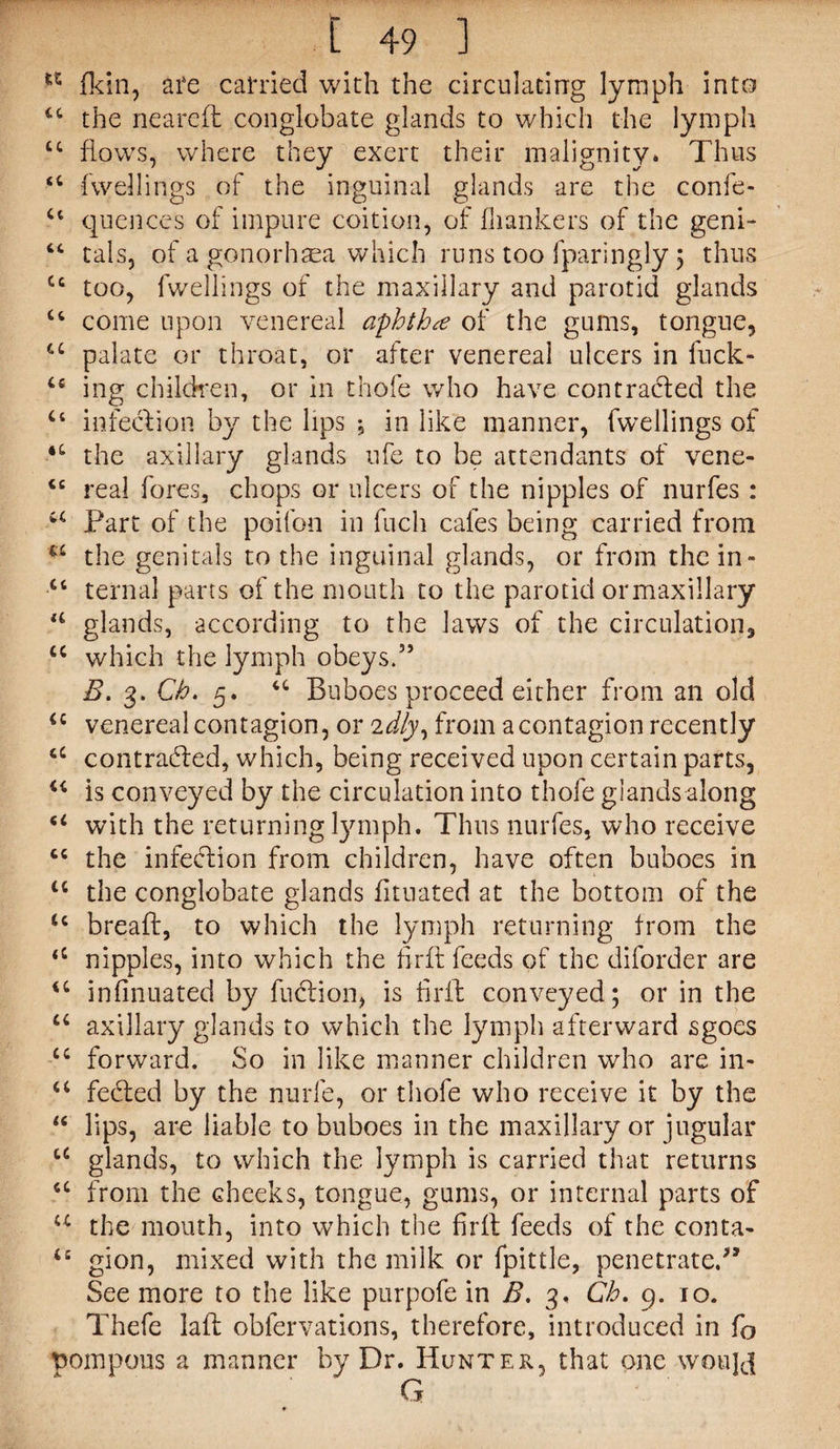 ** fkin, are carried with the circulating lymph into “ the neareft conglobate glands to which the lymph tc flows, where they exert their malignity. Thus “ fwellings of the inguinal glands are the confe- u qucnces of impure coition, of {hankers of the geni- “ tals, of a gonorhasa which runs too fparingly 5 thus Cc too, fwellings of the maxillary and parotid glands u come upon venereal aphthae of the gums, tongue, u palate or throat, or after venereal ulcers in fuck- cs ing children, or in thofe who have contracted the u infection by the lips , in like manner, fwellings of the axillary glands ufe to be attendants of vene- <c real fores, chops or ulcers of the nipples of nurfes : u Part of the poifon in fuch cafes being carried from u the genitals to the inguinal glands, or from the in- u ternal parts of the mouth to the parotid ormaxillary u glands, according to the laws of the circulation, u which the lymph obeys.35 B. 3. Ch. 5. u Buboes proceed either from an old <c venereal contagion, or idly, from a contagion recently contradled, which, being received upon certain parts, “ is conveyed by the circulation into thofe glands along u with the returning lymph. Thus nurfes, who receive the infection from children, have often buboes in tc the conglobate glands fituated at the bottom of the tc breafl, to which the lymph returning from the <c nipples, into which the firfl feeds of the diforder are u infinuated by fusion, is frit conveyed; or in the a axillary glands to which the lymph afterward sgoes u forward. So in like manner children who are in- a fedted by the nurfe, or thofe who receive it by the “ lips, are liable to buboes in the maxillary or jugular cc glands, to which the lymph is carried that returns <c from the cheeks, tongue, gums, or internal parts of u the mouth, into which the firfl feeds of the conta- u gion, mixed with the milk or fpittle, penetrate/’ See more to the like purpofe in B. 3. Ch. 9. 10. Thefe lafl oblervations, therefore, introduced in fo pompons a manner by Dr. Hunter, that one woujef G
