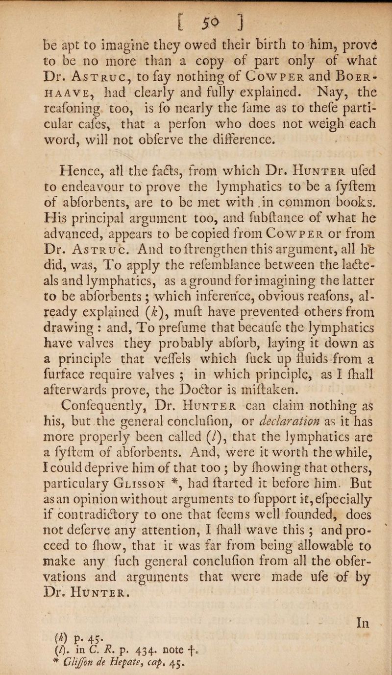 be apt to imagine they owed their birth to him, prove to be no more than a copy of part only of what Dr. Astruc, to fay nothing of Cowper and Boer- haave, had clearly and fully explained. Nay, the reafoning too, is fo nearly the fame as to thefe parti¬ cular cafes, that a perfon who does not weigh each word, will not obferve the difference. Hence, all the fads, from which Dr. Hunter ufed to endeavour to prove the lymphatics to be a fyftem of abforbents, are to be met with .in common books. His principal argument too, and fubftance of what he advanced, appears to be copied from Cow per or from Dr. Astruc. And to If rengthen this argument, all hb did, was, To apply the refemblance between the ladle- als and lymphatics, as a ground for imagining the latter to be abforbents; which inference, obvious reafons, al¬ ready explained (&), mud have prevented others from drawing : and, To prefume that becaufe the lymphatics have valves they probably abforb, laying it down as a principle that veffels which fuck up fluids from a furface require valves ; in which principle, as I fhall afterwards prove, the Dodtor is midaken. Confequently, Dr. Hunter can claim nothing as his, but the general conclufion, or declaration as it has more properly been called (/), that the lymphatics are a fyftem of abforbents. And, were it worth the while, I could deprive him of that too ; by flowing that others, particulary Glisson *, had darted it before him. But as an opinion without arguments to fupport it,efpecially if contradictory to one that feems well founded, does not deferve any attention, I fhall wave this ; and pro¬ ceed to fhow, that it was far from being allowable to make any fuch general conclufion from all the obfer- vations and arguments that were made ufe of by Dr. Hunter. i In M p. 45. (/). in C. R. p. 434. note f. * CliJJon de Hepate, cap. 45.