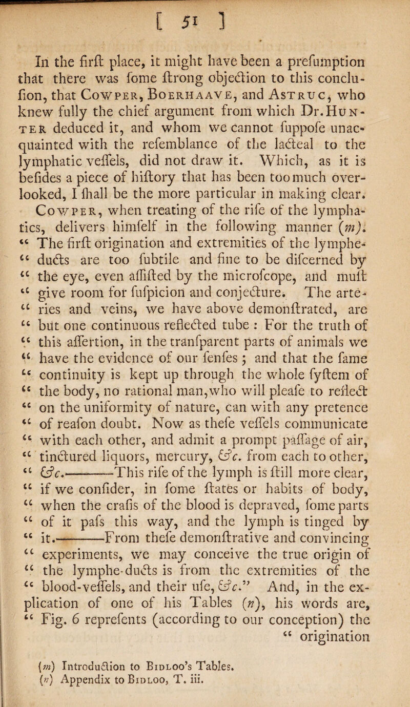 In the firft place, it might have been a prefumption that there was fome ftrong obje&ion to this conclu- fion, that Cowper, Boerhaave, and Astruc, who knew fully the chief argument from which Dr.Hun¬ ter deduced it, and whom we cannot fuppofe unac¬ quainted with the refemblance of the la&eal to the lymphatic veflels, did not draw it. Which, as it is befides a piece of hiftory that has been too much over¬ looked, I fhall be the more particular in making clear. Cowper, when treating of the rife of the lympha¬ tics, delivers himfelf in the following manner (m). <c The firft origination and extremities of the lymphe- u dudls are too fubtile and fine to be difcerned by u the eye, even affifted by the microfcope, and mult cC give room for fufpicion and conjecture. The arte- a ides and veins, we have above demonftrated, are u but one continuous reflected tube : For the truth of u this aflertion, in the tranfparent parts of animals we u have the evidence of our fenfes; and that the fame Cc continuity is kept up through the whole fyftem of <e the body, no rational man,who will pleafe to relief <c on the uniformity of nature, can with any pretence u of reafon doubt. Now as thefe veffels communicate u with each other, and admit a prompt paffage of air, <c tincftured liquors, mercury, &V. from each toother, a (VjV#,-This rife of the lymph is (till more clear, u if we conflder, in fome ftates or habits of body, u when the crafis of the blood is depraved, fome parts a of it pafs this way, and the lymph is tinged by « it.—-From thefe demoriftrative and convincing cc experiments, we may conceive the true origin of ci the lymphe-ducts is from the extremities of the <c blood-veflels, and their ufe, And, in the ex¬ plication of one of his Tables (/?), his words are, “ Fig. 6 reprefents (according to our conception) the <c origination {m) Introdu&ion to Bidloo’s Tables. (n) Appendix toBiDLOO, T. iii.