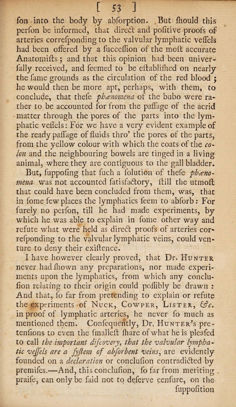 fon into the body by abforption. But fhould this perfon be informed, that diredt and pofltive proofs of arteries correfponding to the valvular lymphatic veffels had been offered by a fucceffion of the molt accurate Anatomiffs; and that this opinion had been univer* fall)'- received, and feemed to be eflablifhed on nearly the fame grounds as the circulation of the red blood ; he would then be more apt, perhaps, with them, to conclude, that thefe phenomena of the bubo were ra¬ ther to be accounted for from the paffage of the acrid matter through the pores of the parts into the lym¬ phatic veffels: For we have a very evident example of the ready paffage of fluids thro5 the pores of the parts, from the yellow colour with which the coats of the co- — Ion and the neighbouring bowels are tinged in a living animal, where they are contiguous to the gallbladder. But, fuppofing that fuch a folution of thefe pheno¬ mena was not accounted fatisfadlory, ffill the utmoll that could have been concluded from them, was, that in fome few places the lymphatics feem to abforb: For furely no perfon, till he had made experiments, by which he was able to explain in fome other way and refute what were held as direct proofs of arteries cor* refponding to the valvular lymphatic veins, could ven¬ ture to deny their exiftence. I have however clearly proved, that Dr. Hunter never had hiown any preparations, nor made experi¬ ments upon the lymphatics, from which any conclu- flon relating to their origin could poflibly be drawn : And that, fo far from pretending to explain or refute the experiments of Nuck, Cowper, Lister, &V. in proof of lymphatic arteries, he never fo much as mentioned them. Confequently, Dr, Hunter’s pre- tenflons to even the fmalleft fhare of what he is pleafed to call the important difcovery, that the valvular lympha¬ tic vejj'els are a fyftem of ahforhent veins, are evidently founded on a declaration or conclufion contradicted by premifes.—And, this conclufion, fo far from meriting , praife, can only be faid not to deferve cenfure, on the fuppofition