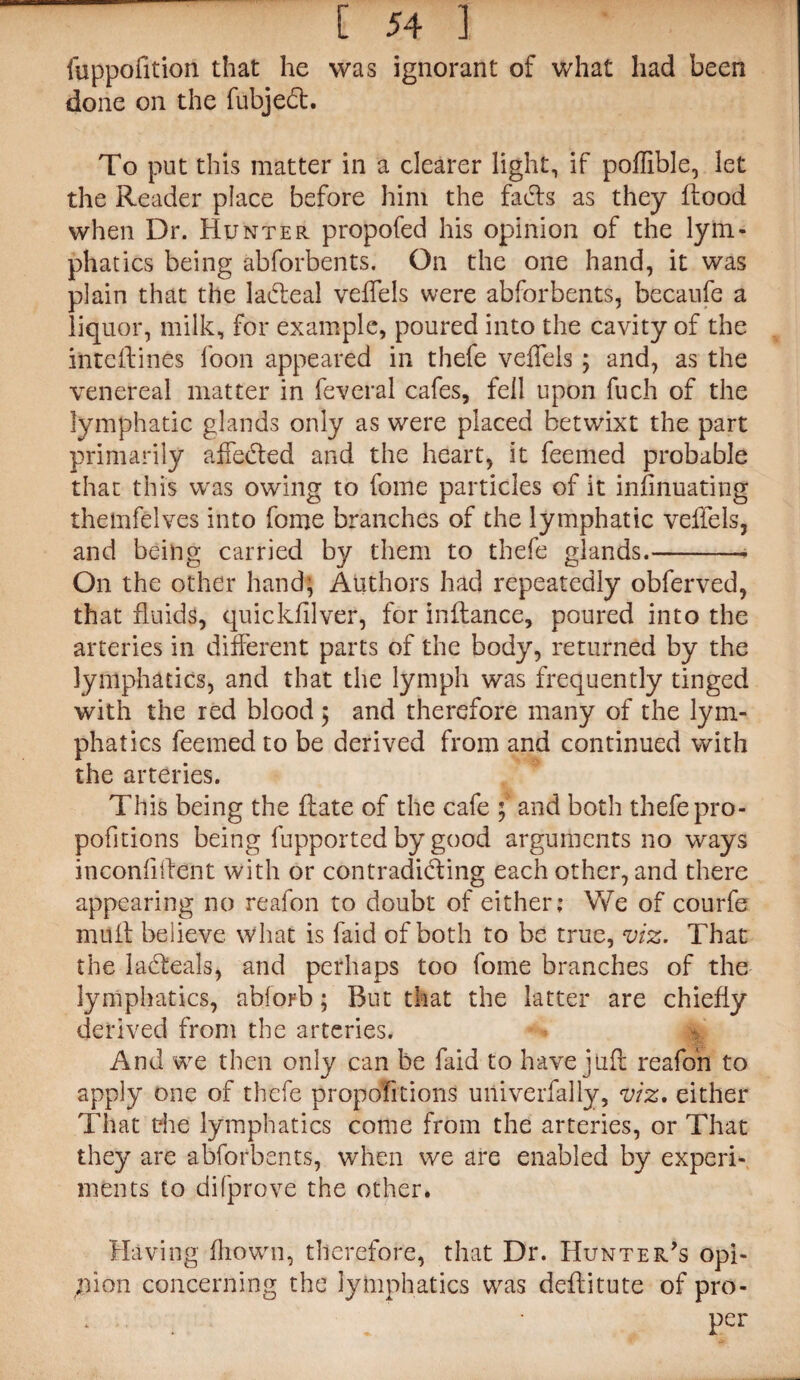 fuppofition that he was ignorant of What had been done on the fubjedt. To put this matter in a clearer light, if poffible, let the Reader place before him the fads as they flood when Dr. Hunter propofed his opinion of the lym¬ phatics being abforbents. On the one hand, it was plain that the ladeal veffels were abforbents, becaufe a liquor, milk, for example, poured into the cavity of the inteflines loon appeared in thefe veffels ; and, as the venereal matter in feveral cafes, fell upon fuch of the lymphatic glands only as were placed betwixt the part primarily affeded and the heart, it feemed probable that this was owing to feme particles of it infinuating themfelves into fome branches of the lymphatic veffels, and being carried by them to thefe glands.-- On the other hand; Authors had repeatedly obferved, that fluids, quickfilver, for inflance, poured into the arteries in different parts of the body, returned by the lymphatics, and that the lymph was frequently tinged with the red blood $ and therefore many of the lym¬ phatics feemed to be derived from and continued with the arteries. This being the ftate of the cafe ; and both thefe pro¬ portions being fupported by good arguments no ways in confident with or contradicting each other, and there appearing no reafon to doubt of either; We of courfe mult believe what is laid of both to be true, viz. That the ladteals, and perhaps too fome branches of the lymphatics, abforb; But that the latter are chiefly derived from the arteries. And we then only can be faid to have jufr reafon to apply one of thefe propofitions univerfally, viz. either That the lymphatics come from the arteries, or That they are abforbents, when we are enabled by experi¬ ments to di(prove the other. Having fhown, therefore, that Dr. Hunter’s opi¬ nion concerning the lymphatics was deflitute of pro- * ■ . / • Per