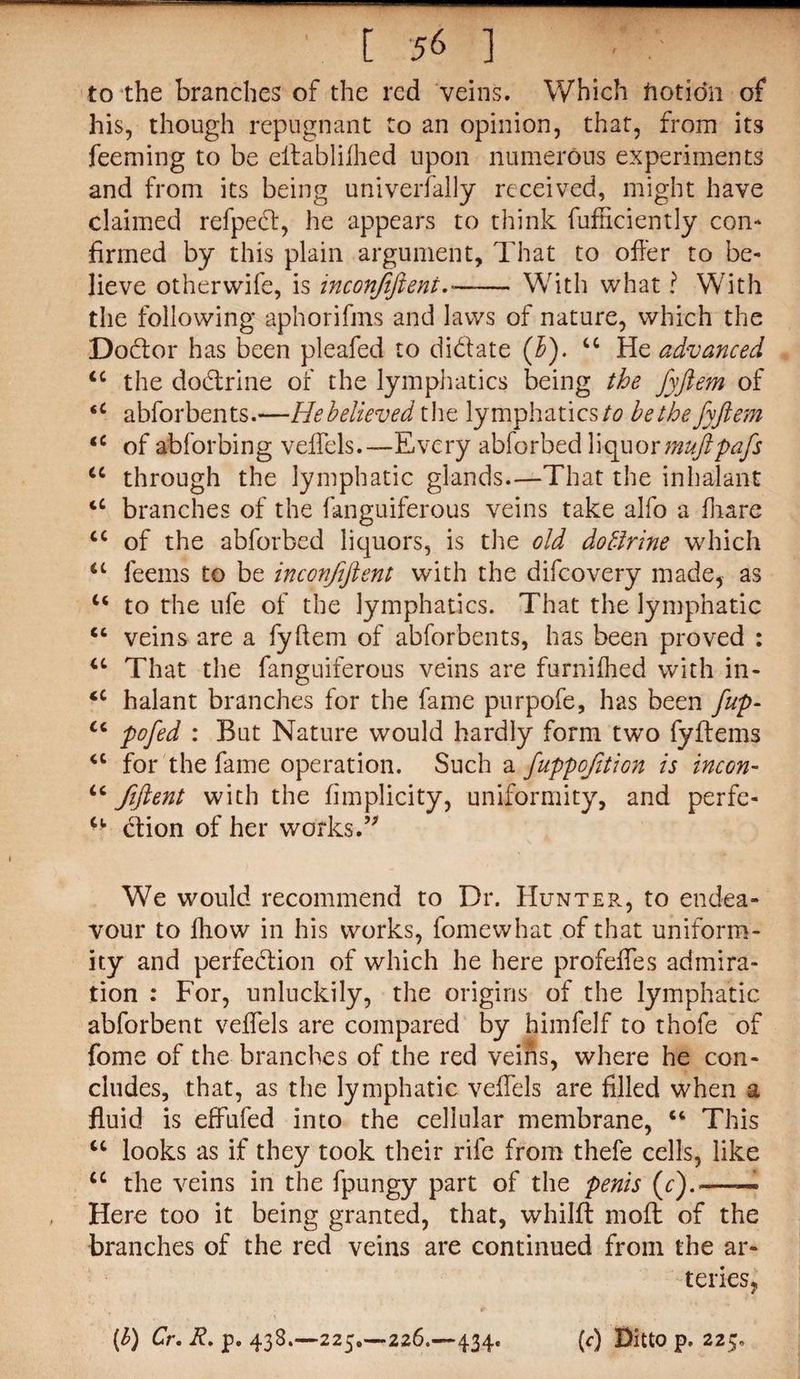 to the branches of the red veins. Which ftotidn of his, though repugnant to an opinion, that, from its feeming to be eilablilhed upon numerous experiments and from its being univerfally received, might have claimed refped, he appears to think fufhciently con¬ firmed by this plain argument. That to offer to be¬ lieve otherwife, is inconfiftent.«- With what ? With the following aphorifms and laws of nature, which the Dodor has been pleafed to didate (b). u He advanced <c the dodrine of the lymphatics being the fyftem of <c abforbents.—Hebelieved the lymphatics to be the fyftem tc of abforbing vefTels.—Every abforbed liquormuftpafs u through the lymphatic glands—That the inhalant tC branches of the fanguiferous veins take alfo a fhare cc of the abforbed liquors, is the old doffrine which “ feems to be inconfiftent with the difcovery made, as u to the ufe of the lymphatics. That the lymphatic “ veins are a fyftem of abforbents, has been proved : u That the fanguiferous veins are furnifhed with in- iC halant branches for the fame purpofe, has been fup- u pofed : But Nature would hardly form two fyflems <c for the fame operation. Such a fuppcfition is incon- u fiftent with the fimplicity, uniformity, and perfe- dion of her works.” We would recommend to Dr. Hunter, to endea¬ vour to fhow in his works, fomewhat of that uniform¬ ity and perfedion of which he here profeifes admira¬ tion : For, unluckily, the origins of the lymphatic abforbent velfels are compared by himfelf to thofe of fome of the branches of the red veins, where he con¬ cludes, that, as the lymphatic veifels are filled when a fluid is effufed into the cellular membrane, “ This “ looks as if they took their rife from thefe cells, like cc the veins in the fpungy part of the penis (c).—— Here too it being granted, that, whillt moll of the branches of the red veins are continued from the ar¬ teries, (b) Cr. R, p. 438.—225.-226.—434. (<•) Ditto p, 225.