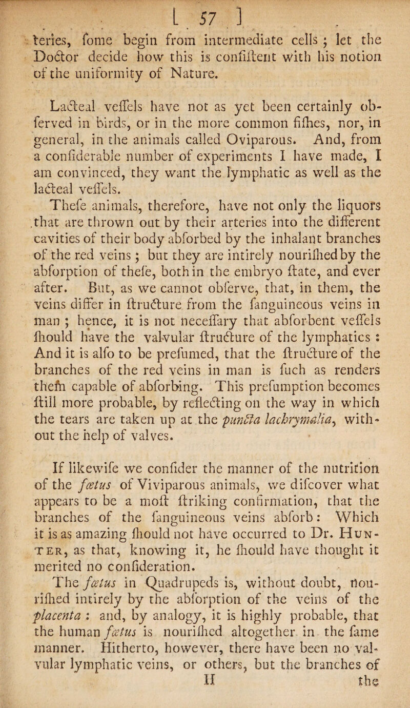 teries, Tome begin from intermediate cells ; let the Dodor decide how this is confident with his notion of the uniformity of Nature. Ladeal veffels have not as yet been certainly ob- ferved in birds, or in the more common fifties, nor, in general, in the animals called Oviparous. And, from a confidera.ble number of experiments I have made, I am convinced, they want the lymphatic as well as the ladeal veffels. Thefe animals, therefore, have not only the liquors that are thrown out by their arteries into the different cavities of their body abforbed by the inhalant branches of the red veins; but they are intirely noitrifhedby the abforption of thefe, both in the embryo (late, and ever after. But, as we cannot obferve, that, in them, the veins differ in ftrudure from the fanguineous veins ill man ; hence, it is not neceffary that abforbent veffels fhould have the valvular ftrudure of the lymphatics : And it is alfo to be prefumed, that the ftrudure of the branches of the red veins in man is fuch as renders thefh capable of abforbing. This prefumption becomes ftill more probable, by reflecting on the way in which the tears are taken up at the punffia lachrymalia, with¬ out the help of valves. If likewife we confider the manner of the nutrition of the foetus of Viviparous animals, we difcover what appears to be a moft ftriking confirmation, that the branches of the fanguineous veins abforb: Which it is as amazing fhould not have occurred to Dr. Hun¬ ter, as that, knowing it, he fhould have thought it merited no confideration. The foetus in Quadrupeds is, without doubt, tlou- rifhed intirely by the abforption of the veins of the placenta : and, by analogy, it is highly probable, that the human foetus is nourifhed altogether in the fame manner. Hitherto, however, there have been no val¬ vular lymphatic veins, or others, but the branches of II the