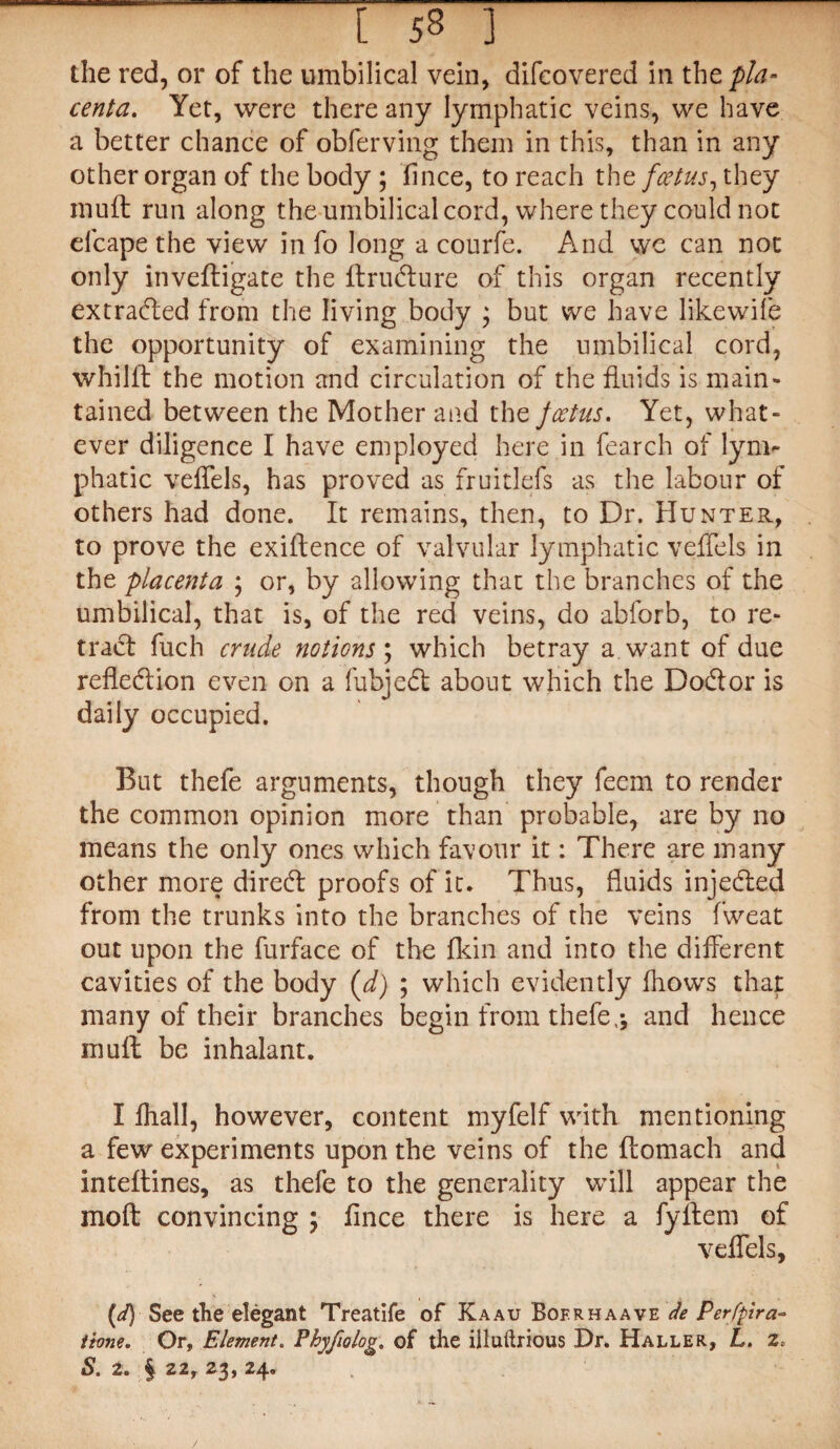 the red, or of the umbilical vein, difeovered in the pla¬ centa. Yet, were there any lymphatic veins, we have a better chance of obferving them in this, than in any other organ of the body ; fince, to reach the foetus, they muff run along the umbilical cord, where they could not efcape the view in fo long a courfe. And vve can not only invefligate the ltrudture of this organ recently extradted from the living body ; but we have likewife the opportunity of examining the umbilical cord, whilft the motion and circulation of the fluids is main¬ tained between the Mother and the foetus. Yet, what¬ ever diligence I have employed here in fearch of lym¬ phatic veffels, has proved as fruitlefs as the labour of others had done. It remains, then, to Dr. Hunter, to prove the exigence of valvular lymphatic veffels in the placenta ; or, by allowing that the branches of the umbilical, that is, of the red veins, do abforb, to re¬ tract fuch crude notions', which betray a want of due refledtion even on a fubjedt about which the Dodtor is daily occupied. But thefe arguments, though they feem to render the common opinion more than probable, are by no means the only ones which favour it: There are many other more diredt proofs of it. Thus, fluids injedted from the trunks into the branches of the veins fweat out upon the furface of the fkin and into the different cavities of the body (d) ; which evidently fhows that many of their branches begin from thefe,; and hence mull be inhalant. I fhall, however, content myfelf with mentioning a few experiments upon the veins of the {lomach and intellines, as thefe to the generality will appear the mo ft convincing ; fince there is here a fyilem of veffels, (d) See the elegant Treatife of Kaau Bofrhaave de Perfpira~ tione. Or, Element. Phyfiolog. of the illuftrious Dr. Haller, L. z, S. 2. § 22, 23, 24.