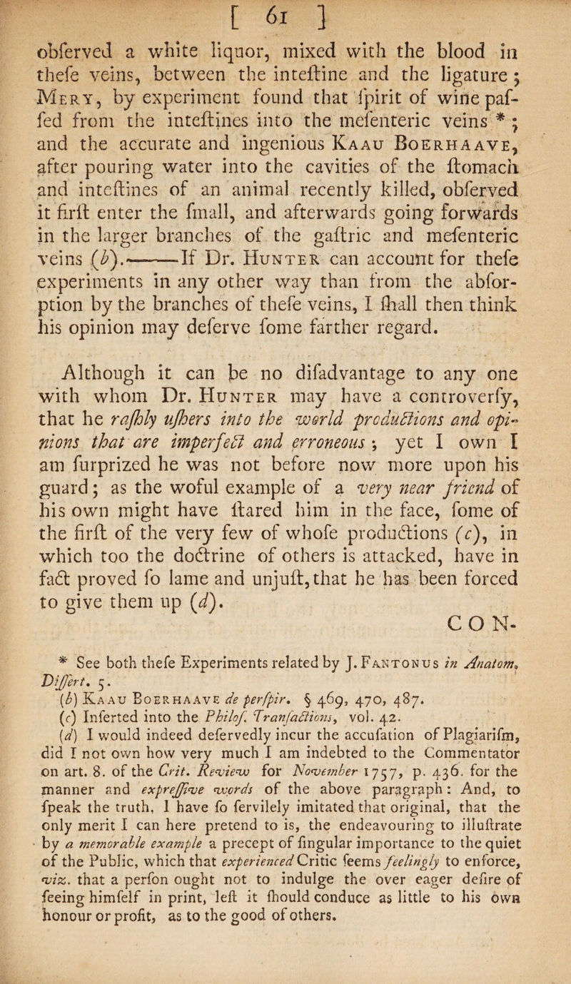obferved a white liquor, mixed with the blood in thefe veins, between the inteftine and the ligature ; Mery, by experiment found that fpirit of wine paf- fed from the inteftines into the mefenteric veins * • and the accurate and ingenious Kaau Boerhaave, after pouring water into the cavities of the ftomach and inteftines of an animal recently killed, obferved it firlf enter the fmall, and afterwards going forwards in the larger branches of the gaftric and mefenteric veins (¥).—-—If Dr. Hunter can account for thefe experiments in any other way than from the abfor- ption by the branches of thefe veins, I fhall then think his opinion may deferve home farther regard. Although it can be no difadvantage to any one with whom Dr. Hunter may have a controverfy, that he rajhly njhers into the world productions and opN nions that are imp erfe hi and erroneous ; yet I own I am furprized he was not before now more upon his guard; as the woful example of a very near friend of his own might have Hared him in the face, fome of the firft of the very few of whofe productions (V), in which too the dodfrine of others is attacked, have in fadt proved fo lame and unjuft, that he has been forced to give them up (/). C O N- * See both thefe Experiments related by J.Fantonus in Anatom, Differ t. 5. (b) Kaau Boerhaave de perfpir. § 469, 470, 487. (r) Inferted into the Philof Tranfadlibns, vol. 42. [d) I would indeed defervedly incur the accufation of Plagiarifm, did I not own how very much I am indebted to the Commentator on art. 8. of the Crit. Review for November 1757, p. 436. for the manner and exprefive words of the above paragraph: And, to fpeak the truth, 1 have fo fervilely imitated that original, that the only merit I can here pretend to is, the endeavouring to illuftrate by a memorable example a precept of fingular importance to the quiet of the Public, which that experienced Critic feems feelingly to enforce, viz. that a perfon ought not to indulge the over eager defire of feeing himfelf in print, left it fhould conduce as little to his own honour or profit, as to the good of others.