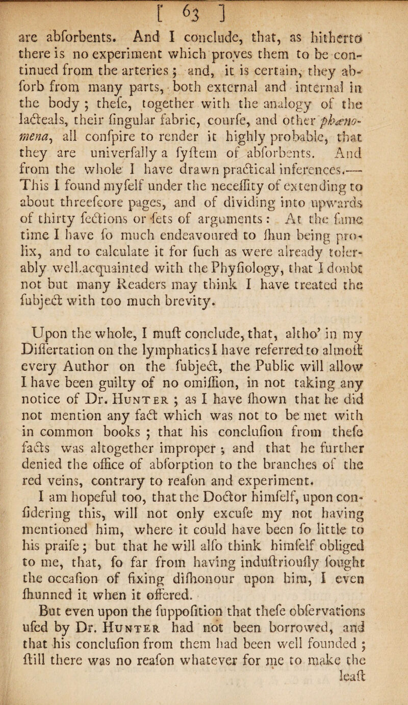 are abforbents. And I conclude, that, as hitherto* there is no experiment which proves them to be con¬ tinued from the arteries 5 and, it is certain, they ab- forb from many parts, both external and internal in the body ; thefe, together with the analogy of the ladeals, their fingular fabric, courfe, and other pheno¬ mena, all confpire to render it highly probable, that they are univerfally a fyflem of abforbents. And from the whole 1 have drawn practical inferences.— T h is I found myfelf under the neceffity of extending to about threefcore pages, and of dividing into upwards of thirty fed ions or fets of arguments: At the fame time I have fo much endeavoured to fhun being pro¬ lix, and to calculate it for fuch as were already toler- ably welLacquainted with the Phyfiology, that I doubt not but many Readers may think I have treated the fubjed with too much brevity. Upon the whole, I muff conclude, that, alt ho’ in my DifTertation on the lymphatics I have referred to aimed: every Author on the fubjed, the Public will allow I have been guilty of no omiffion, in not taking any notice of Dr. Hunter ; as I have ffiown that he did not mention any fad which was not to be met with in common books ; that his concluflon from thefe fads was altogether improper and that he further denied the office of abforption to the branches of the red veins, contrary to reafon and experiment. I am hopeful too, that the Dodor himfelf, upon con- fidering this, will not only excufe my not having mentioned him, where it could have been fo little to his praife; but that he will alfo think himfelf obliged to me, that, fo far from having induftrioufly fought the occafion of fixing difhonour upon him, I even ffiunned it when it offered. But even upon the fuppofition that thefe obfervations ufed by Dr. Hunter had not been borrowed, and that his conclufion from them had been well founded ; 0:ill there was no reafon whatever for me to make the lead