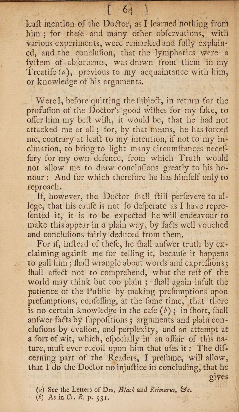 t <4 3 leaft mention of the Doctor, as I learned nothing from him ; for thefe and many other obfervations, with various experiments, were remarked and fully explain¬ ed, and the conclufion, that the lymphatics were a fyftem of abforbents, was drawn from them in my Treatife (a), previous to my acquaintance with him, or knowledge of his arguments. Were I, before quitting thefubjedr, in return for the profufion of the Dodor’s good wifhes for my fake, to offer him my belt with, it would be, that he had not attacked me at all; for, by that means, he has forced me, contrary at leaft to my intention, if not to my in¬ clination, to bring to light many circumttances necef- fary for my own defence, from which Truth would not allow me to draw conclufions greatly to his ho¬ nour : And for which therefore he has himfelf only to reproach. If, however, the Doctor fhall drill perfevere to al¬ lege, that his caufe is not fo defperate as I have repre- fented it, it is to be expected he will endeavour to make this appear in a plain way, by fadrs well vouched and conclufions fairly deduced from them. For if, inftead of thefe, he fhall anfwer truth by ex¬ claiming againft me for telling it, becaufe it happens to gall him; fhall wrangle about words and expreffions; fhall affebt not to comprehend, what the reft of the world may think but too plain ; fhall again infult the patience of the Public by making prefumptions upon preemptions, confefling, at the fame time, that there is no certain knowledge in the cafe (b) • in fhort, fhall anfwer fadrs by fuppofitions; arguments and plain con - clufions by evafion, and perplexity, and an attempt at a fort of wit, which, efpecially in an affair of this na¬ ture, muff ever recoil upon him that ufes it: The dif- cerning part of the Readers, I prefume, will allow, that I do the Dodror no injuflice in concluding, that he gives («) See the Letters of Drs, Black and Reimarus, c, [b) As in Cr. R. p. 531.