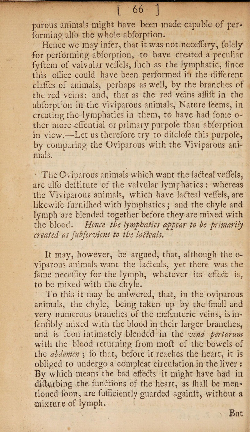 [ 66 ) parous animals might have been made capable of per¬ forming alfo the whole abforption. Hence we may infer, that it was not neceffary, folely for performing abforption, to have created a peculiar fyitem of valvular veffels, fuch as the lymphatic, fince this office could have been performed in the different daffies of animals, perhaps as well, by the branches of the red veins: and, that as the red veins affift in the abforption in the viviparous animals, Nature feems, in creating the lymphatics in them, to have had fome o- ther more -effential or primary purpofe than abforption in view.—Let us therefore try to difclofe this purpofe, by comparing the Oviparous with the Viviparous ani¬ mals. • The Oviparous animals which want the lacteal veffels, are alfo deifitute of the valvular lymphatics: whereas the Viviparous animals, which have lacteal veffels, are likewife furniffied with lymphatics; and the chyle and lymph are blended together before they are mixed with the blood. Hence the lymphatics appear to be primarily created as fubfervient to the lafieals. It may, however, be argued, that, although the o« viparous animals want the ladeals, yet there was the fame neceffity for the lymph, whatever its effect is, to be mixed with the chyle. To this it may be anfwered, that, in the oviparous animals, the chyle, being taken up by the fmall and very numerous branches of the mefenteric veins, is in- fenfibly mixed with the blood in their larger branches, and is foon intimately blended in the vend portarum with the blood returning from moft of the bowels of the abdomen •, fo that, before it reaches the heart, it is obliged to undergo a compleat circulation in the liver : By which means the bad effects it might have had in dfftu,rbing the functions of the heart, as fhall be men¬ tioned foon, are fufficiently guarded againft, without a mixture of lymph. But
