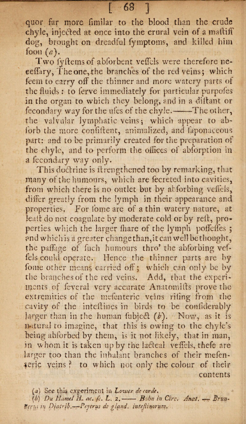 quor far more fimilar to the blood than the crude chyle, injected at once into the crural vein of a m a ft iff dog, brought on dreadful fymptoms, and killed him foon (^). Two IVftemsof abforbent veffcls were therefore lie- eeffary, The one,the branches of the red veins; which feem to carry off the thinner and more watery parts of the fluids: to ferv'e immediately for particular purpofes in the organ to which they belong, and in a diftant or fecondary way for the ufes of the chyle.-The other, the valvular lymphatic veins5 which appear to ab- fprb the more confident, animalized, and faponaceous part: and to be primarily created for the preparation of the chyle, and to perform the offices of abforption in a fecondary way only. This do&rine is drengthened too by remarking, that many of the humours, which are Secreted into cavities, from which there is no outlet but by abforbing veffels, differ greatly from the lymph in their appearance and properties, For Some are of a thin watery nature, at ka.lt do not coagulate by moderate cold or by reft, pro¬ perties which the larger fhare of the lymph poffeffes ; and which is a greater change than,it can well be thought, the pafFage of fuch humours thro’ the abforbing vef- fels could operate. Hence the thinner parts are by fome other means carried off; which can only be by the branches of the red veins. Add, that the experi¬ ments of feycral very accurate An a tom ids prove the extremities of the mefenteric veins riling from the cavity of the inteftines in birds to be conikierably larger than in the human fubjedl (b). Nov/, as it is tkitural to imagine, that this is owing to the chyle’s being ahforbed by them, i.s it not likely, that in man, in whom it is taken up by the laffeal veffels, thefe are larger too than the inhalant branches of their mefen- |er|c veins ? to which not only the colour of their contents See this experiment in Lowr de ccrde. (h) Du Hamel H- ac. fc. L. z.- Bohn in Circ, /mat. > Brutt- tiertfs in Djairi'o.—Peyerus de gland. inteJHnorum.