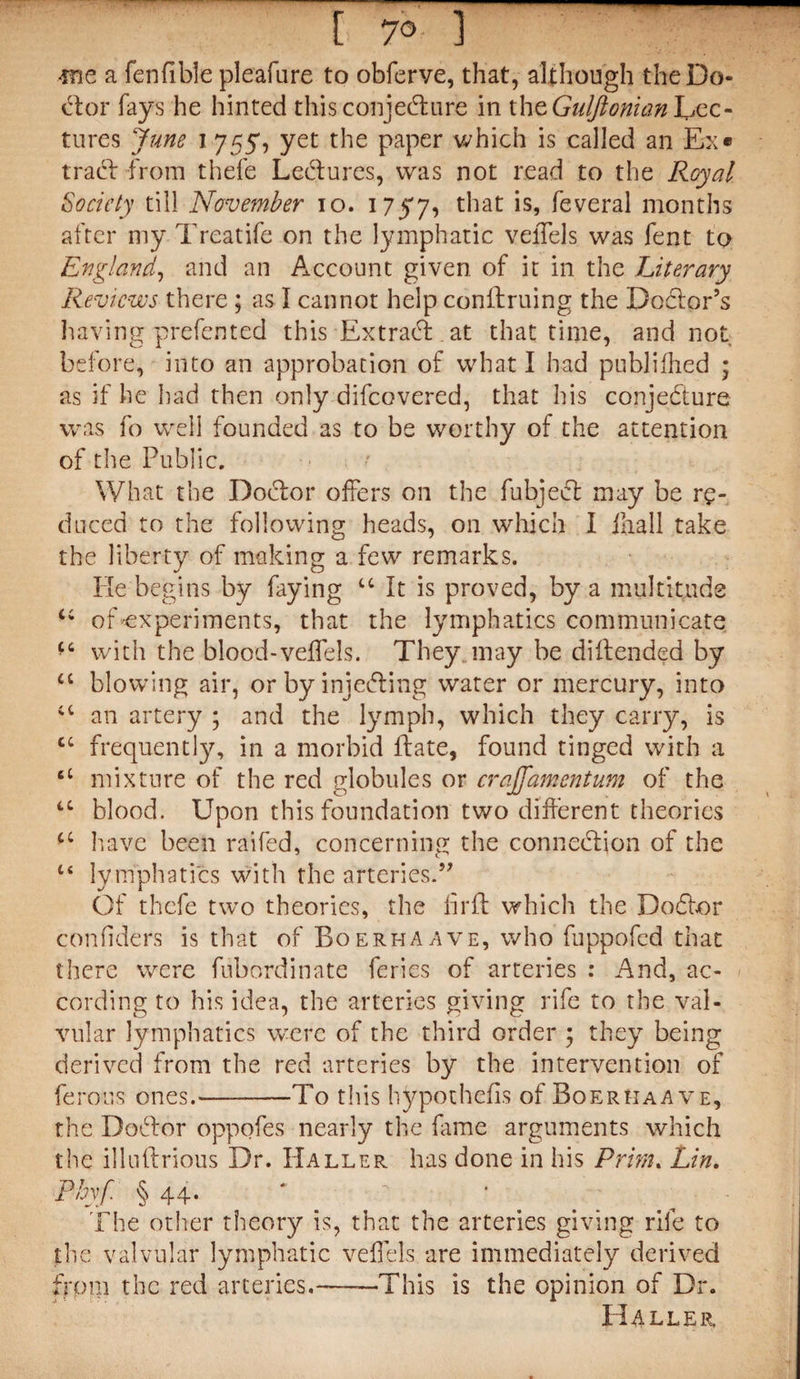 [ 7° 1 me a fenfible pleafure to obferve, that, although the Do¬ ctor fays he hinted this conjecture in ihe Guljionian LjCC- tures June i 755, yet the paper which is called an Ex« tract from thefe Lectures, was not read to the Royal Society till November 10. 1757, that is, feveral months after my Trcatife on the lymphatic velTels was fent to England, and an Account given of it in the Literary Reviews there ; as I cannot help conftruing the Doctor’s having prefented this Extract at that time, and not before, into an approbation of what I had publifhed ; as if he had then only difeovered, that his conjecture was fo well founded as to be worthy of the attention of the Public. What the Doctor offers on the fubjeit may be re¬ el need to the following heads, on which I ihall take the liberty of making a few remarks. Fie begins by faying u It is proved, by a multitude t; of-experiments, that the lymphatics communicate f6 with the blood-veflels. They, may be dillended by £C blowing air, or by injecting water or mercury, into a an artery ; and the lymph, which they carry, is cc frequentty, in a morbid Hate, found tinged with a a mixture of the red globules or craffamentum of the u blood. Upon this foundation two different theories ££ have been raifed, concerning; the connection of the u lymphatics with the arteries.” Of thefe two theories, the ill'll which the Doctor considers is that of Boerhaave, who fuppofed that there were fubordinate feries of arteries : And, ac¬ cording to his idea, the arteries giving rife to the val¬ vular lymphatics were of the third order ; they being derived from the red arteries by the intervention of ferous ones.-To this hypothecs of Boerhaave, the Doctor oppofes nearly the fame arguments which the illullrious Dr. Haller has done in his Prim. Lin. Pbyf § 44. * • ^ The other theory is, that the arteries giving rife to the valvular lymphatic veflels are immediately derived from the red arteries.——This is the opinion of Dr. H4LLER