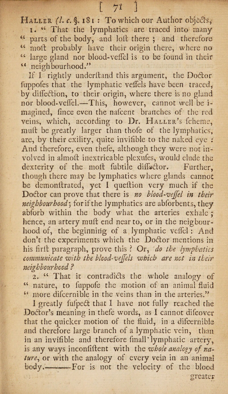 Haller (l. c. §. 181 : To which our Author objects, i. u That the lymphatics are traced into many 6C parts of the body, and loft there ; and therefore u moft probably have their origin there, where no large gland nor blood-veflel is to be found in their 66 neighbourhood.” If I rightly underftand this argument, the Dodtor fuppofes that the lymphatic veflels have been traced, by diflection, to their origin, where there is no gland nor blood-veflel.—This, however, cannot well be i- magined, fince even the nafcent branches of the red veins, which, according to Dr. Haller's fcheme, mult be greatly larger than thofe of the lymphatics, are, by their exility, quite invifible to the naked eye : And therefore, even thefe, although they were not in¬ volved in almoft inextricable plexufes, would elude the dexterity of the moft fubtile difladtor* Further, though there may be lymphatics where glands cannot be demonftrated, yet I queftion very much if the Doctor can prove that there is no blood-veffel in their neighbourhood5 for if the lymphatics are abforbents, they abibrb within the body what the arteries exhale ; hence, an artery muft end near to, or in the neigbour- hood of, the beginning of a, lymphatic veflel: And don’t the experiments which the Dodtor mentions in his Arft paragraph, prove this ? Or, do the lymphatics communicate with the blood* veffels which are not in their neighbourhood ? 2. u That it contradicts the whole analogy of <c nature, to fuppofe the motion of an animal fluid “ more difcernible in the veins than in the arteries.” I greatly fufpedt that I have not fully reached the Doctor’s meaning in thefe words, as I cannot difcover that the quicker motion of the fluid, in a difcernible and therefore large branch of a lymphatic vein, than in an invifible and therefore fmall'lymphatic artery, is any ways inconfiftent with the whole analogy of na¬ ture, or with the analogy of every vein in an animal body.——-For is not the velocity of the blood greater