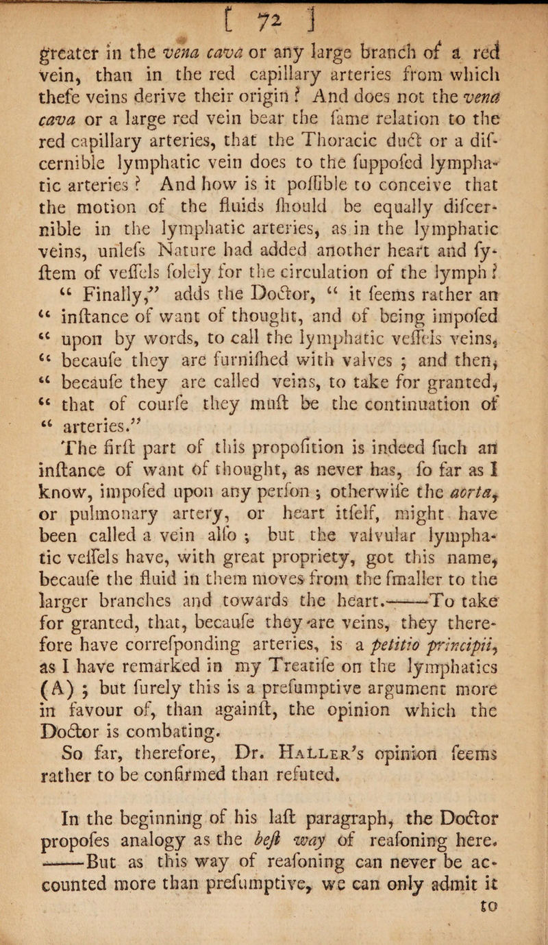 greater in the vena cava or any large branch of a red Vein, than in the red capillary arteries from which thefe veins derive their origin ? And does not the vena cava or a large red vein bear the fame relation to the red capillary arteries, that the Thoracic duff or a dif- cernible lymphatic vein does to the fuppofed lympha¬ tic arteries ? And how is it poffible to conceive that the motion of the fluids lliould be equally difcer- nible in the lymphatic arteries, as in the lymphatic veins, unlefs Nature had added another heart and fy- ffem of veffels folely for the circulation of the lymph ! u Finally/' adds the Doffor, “ it feems rather an u inftance of want of thought, and of being impofed u upon by words, to call the lymphatic vcfTeis veins, Ci becaule they are furnifhed with valves ; and then, u becaufe they are called veins, to take for granted, that of courfe they muff be the continuation of u arteries.'” The firft part of this proportion is indeed fiich an inftance of want of thought, as never has, fo far as I know, impofed upon any perfbn ; otherwise the acrtay or pulmonary artery, or heart itfelf, might have been called a vein alfo ♦, but the valvular lympha¬ tic velfels have, with great propriety, got this name, becaufe the fluid in them moves from the fmaller to the larger branches and towards the heart.——To take for granted, that, becaufe they-are veins, they there¬ fore have correfponding arteries, is a petitio principii, as I have remarked in my Treatile on the lymphatics (A) ; but furely this is a preemptive argument more in favour of, than againft, the opinion which the Doff or is combating. So far, therefore, Dr. Haller/s opinion feems rather to be confirmed than refuted. In the beginning of his laft paragraph, the Do&or propofes analogy as the befi way of reasoning here. --But as this way of reafoning can never be ac¬ counted more than prefuinptive, we can only admit it to