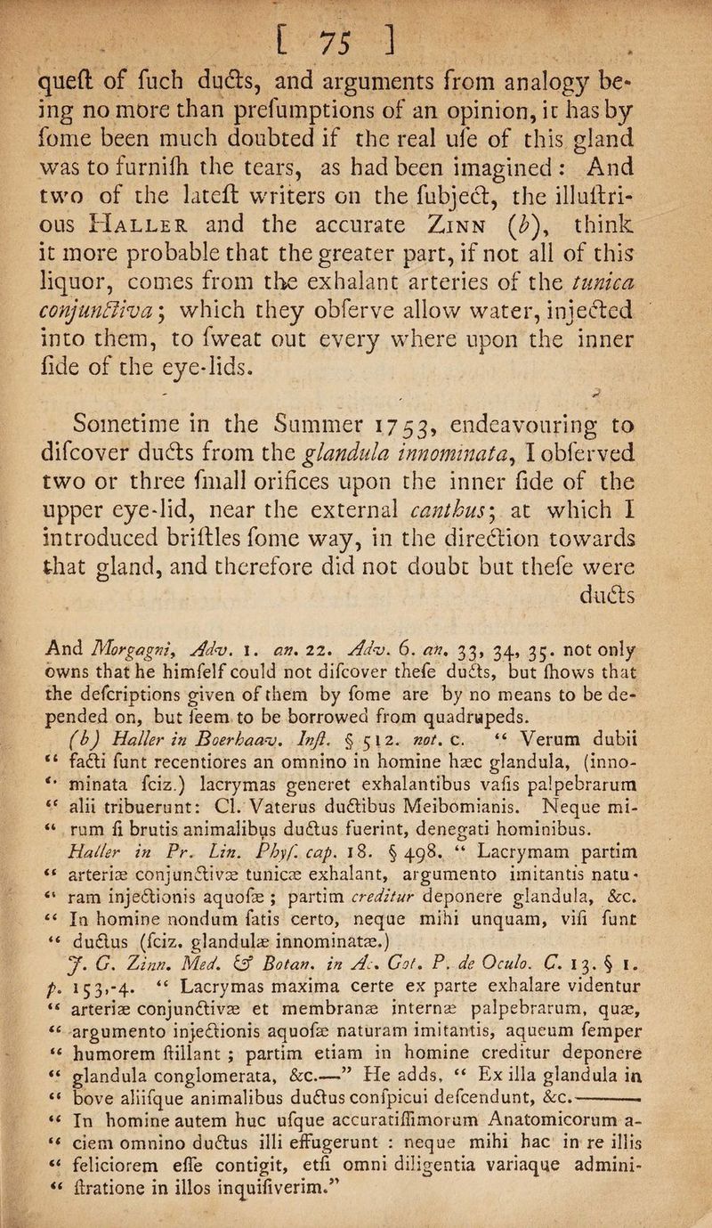 quell of fuch duels, and arguments from analogy be¬ ing no more than prelumptions of an opinion, it has by feme been much doubted if the real ufe of this gland was to furnifh the tears, as had been imagined : And two of the latefl writers on the fubjecl, the illullri- ous Haller and the accurate Zinn (£), think it more probable that the greater part, if not all of this liquor, comes from the exhalant arteries of the tunica conjunctiva \ which they obferve allow water, injected into them, to fweat out every where upon the inner fide of the eye*lids. Sometime in the Summer 1753, endeavouring to difeover duds from the glandnla innominata, lobferved two or three fmall orifices upon the inner fide of the upper eye*lid, near the external canthus; at which I introduced briftles fome way, in the direction towards that gland, and therefore did not doubt but thefe were duds And Morgagni^ Ad<v. I. an, 22. Adv. 6. an, 33, 34, 33. not only owns that he himfelf could not difeover thefe du&s, but (hows that the deferiptions given of them by fome are by no means to be de¬ pended on, but feem to be borrowed from quadrupeds. (b) Haller in Boerbaanj. Injl. § 512. not. c. “ Verum dubii “ fadti funt recentiores an omnino in homine haec glandula, (inno- minata feiz.) lacrymas generet exhalantibus vafis palpebrarum t( alii tribuerunt: Cl. Vaterus dudtibus Meibomianis. Neque mi- “ rum fi. brutis animalibus dudtus fuerint, denegati hominibus. Haller in Pr. Lin. Phyf. cap. 18. §498. “ Lacrymam partim “ arteriae conjunctivas tunicae exhalant, argumento imitantis natu* “ ram injeCtionis aquofe ; partim creditur deponere glandula, &c. 44 In homine nondum fatis certo, neque mihi unquam, vifi font “ du&us (feiz. glandule innominata;.) y. G. Zinn. Med. & Botan. in Ac. Got. P. de Oculo. C. I 3. § I. f. 153,-4. “ Lacrymas maxima certe ex parte exhalare videntur “ arteriae conjunCtivse et rnembranse internae palpebrarum, quae, “ argumento injeCiionis aquofa; naturam imitantis, aqueum femper “ humorem ftiilant ; partim etiam in homine creditur deponere “ glandula conglomerata, &c.—” He adds, “ Ex ilia glandula in “ bove aliifque animalibus duCtus conlpicui defeendunt, &c.--- ** In homine autem hue ufque accuratiffimorum Anatomicorum a- (i ciem omnino du£tus illi efFugerunt : neque mihi hac in re illis “ feliciorem efie contigit, etfi omni diligentia variaque admini- “ ftratione in illos inquifiverim.”