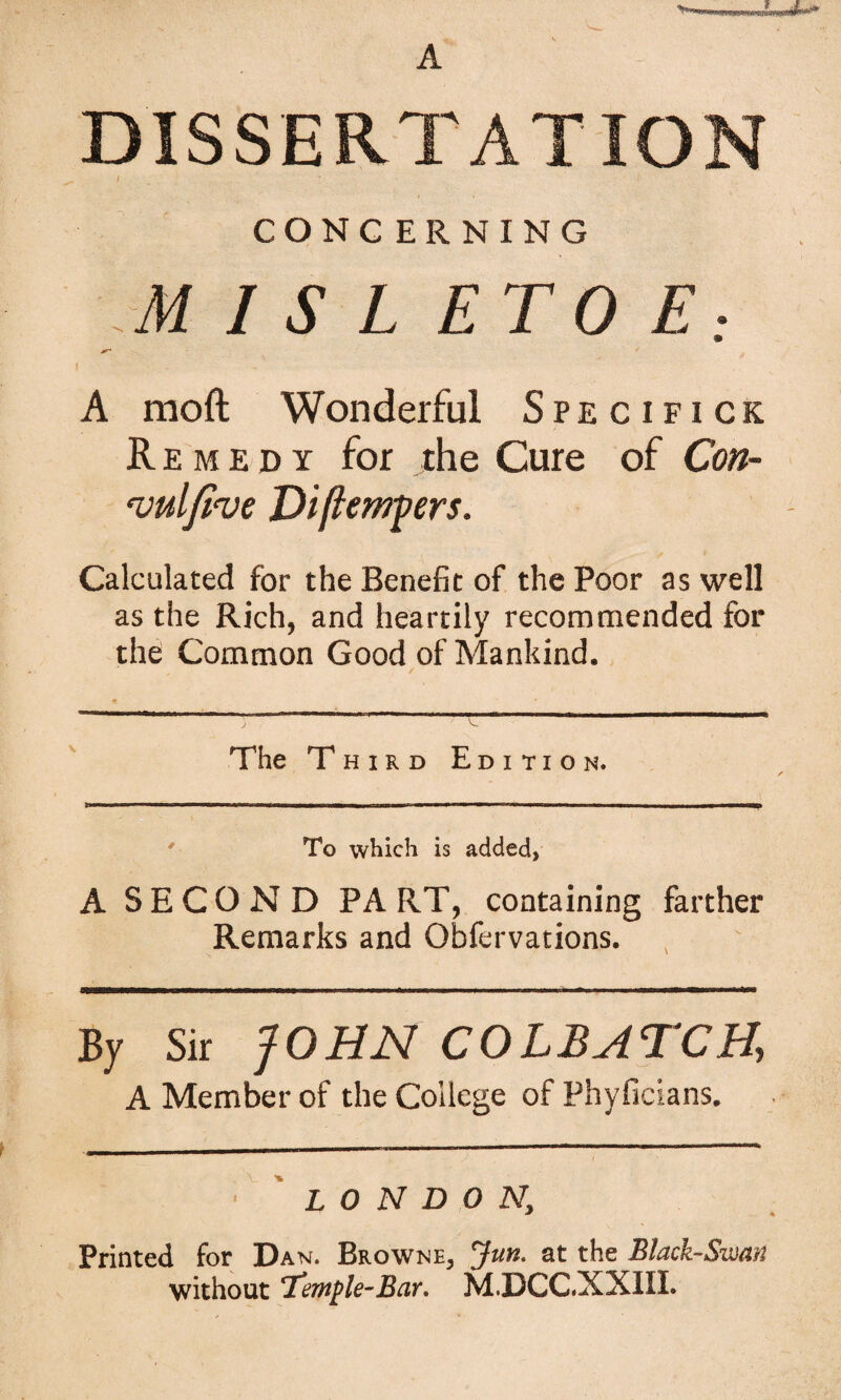 DISSERTATION i CONG ERNING M I S L ETO E; A moft Wonderful S p e c i f i c k Remedy for the Cure of Coti- njulfi've JDi(tempers. Calculated for the Benefit of the Poor as well as the Rich, and heartily recommended for the Common Good of Mankind. The Third Edition. ' To which is added, A SECOND PA RT, containing farther Remarks and Obfervations. By Sir JOHN COLBATCH, A Member of the College of Phyficians. LONDON, Printed for Dan. Browne, Jun. at the Black-Swan without 'Jemple-Bar. M.DCC.XXIII.