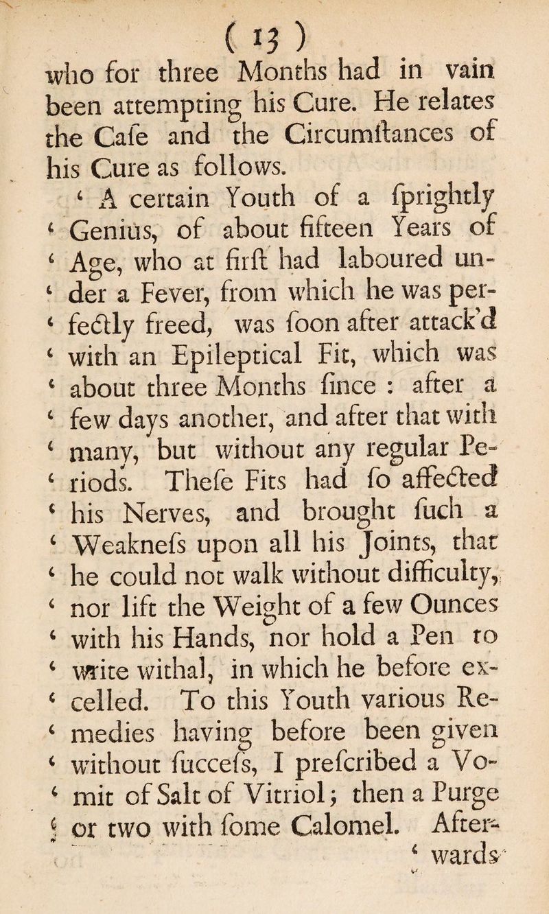 who for three Months had in vain been attempting his Cure. He relates the Cafe and the Circumftances of his Cure as follows. ‘ A certain Youth of a fprightly ‘ Genius, of about fifteen Years of ‘ Age, who at firft had laboured un- ‘ der a Fever, from which he was per- ‘ fedtly freed, was foon after attack’d ‘ with an Epileptical Fit, which was ‘ about three Months fince : after a ‘ few days another, and after that with ‘ many, but without any regular Pe- ‘ riods. Thefe Fits had fb affected ‘ his Nerves, and brought fucli a ‘ Weaknefs upon all his Joints, that ‘ he could not walk without difficulty, ‘ nor lift the Weight of a few Ounces ‘ with his Hands, nor hold a Pen to ‘ write withalj in which he before ex- ‘ celled. To this Youth various Re- ‘ medics having before been given ‘ without fuccefs, I prefcribed a Vo- ‘ mit of Salt of Vitriol; then a Purge or two with fome Calomel. After- V ’ ‘ wards