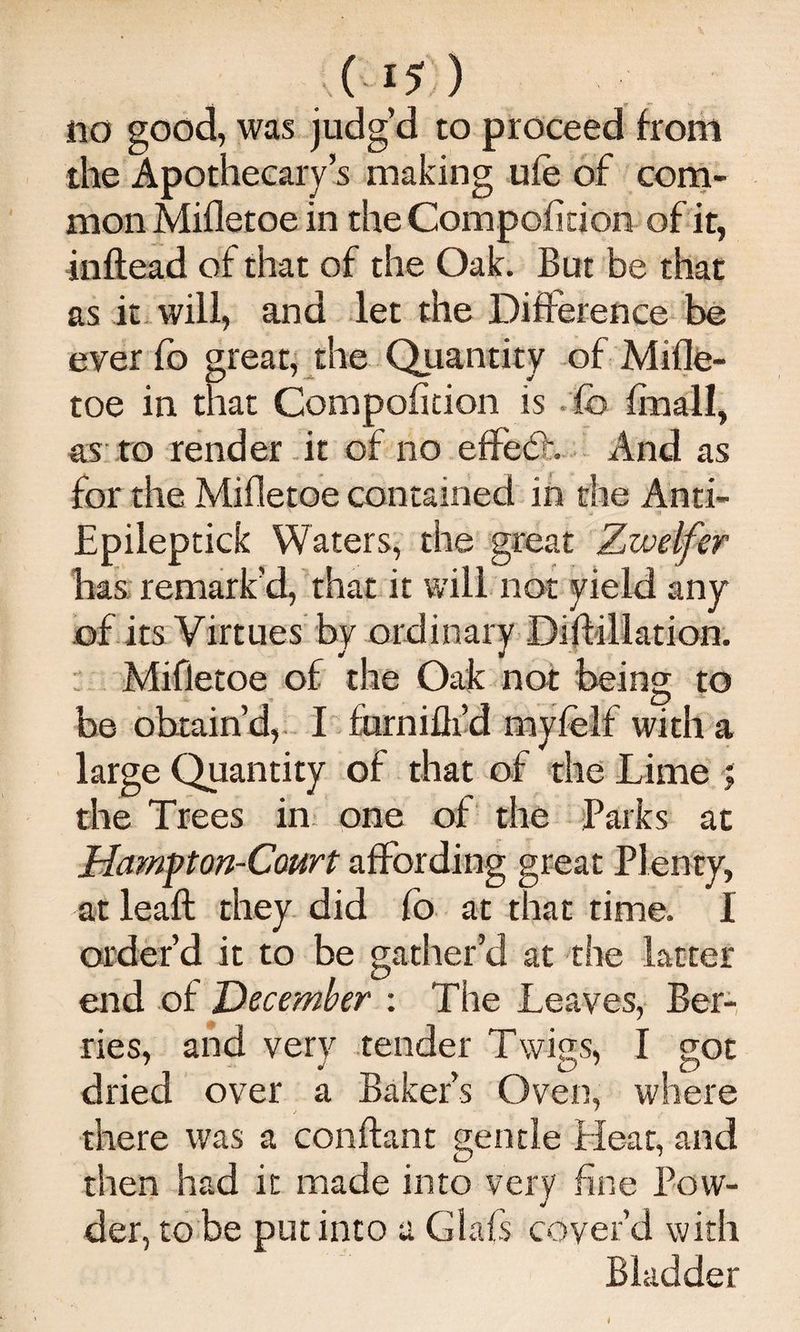 no good, was judg’d to proceed from the Apothecary’s making ufe of com.- mon Mifletoe in the Compofidon of it, inftead of that of the Oak. But be that as it will, and let the Difference be ever fo great, the Quantity of Mifle¬ toe in that Compofition is .fo finall, a;s ro render -it of no effed:. And as for the Mifletoe contained in the Anti- Epileptick Waters, the great Zwelfer has remark’d, that it will not yield any of its Virtues by ordinary Dilfillation.  Mifletoe of the Oak: not being to be obtain’d,. I furnifli’d myfelf with a large Quantity of that of the Lime ; the Trees in. one of the Parks at Hampon-Court affording great Plenty, at leaft they did fo at that time. I order’d it to be gather’d at the latter end of December : The Leaves, Ber-, ries, and very tender Twi<is, I got dried over a Baker’s Oven, where there was a conftant gentle Heat, and then had it made into very fine Pow¬ der, to be put into a Glafs cover’d with Bladder