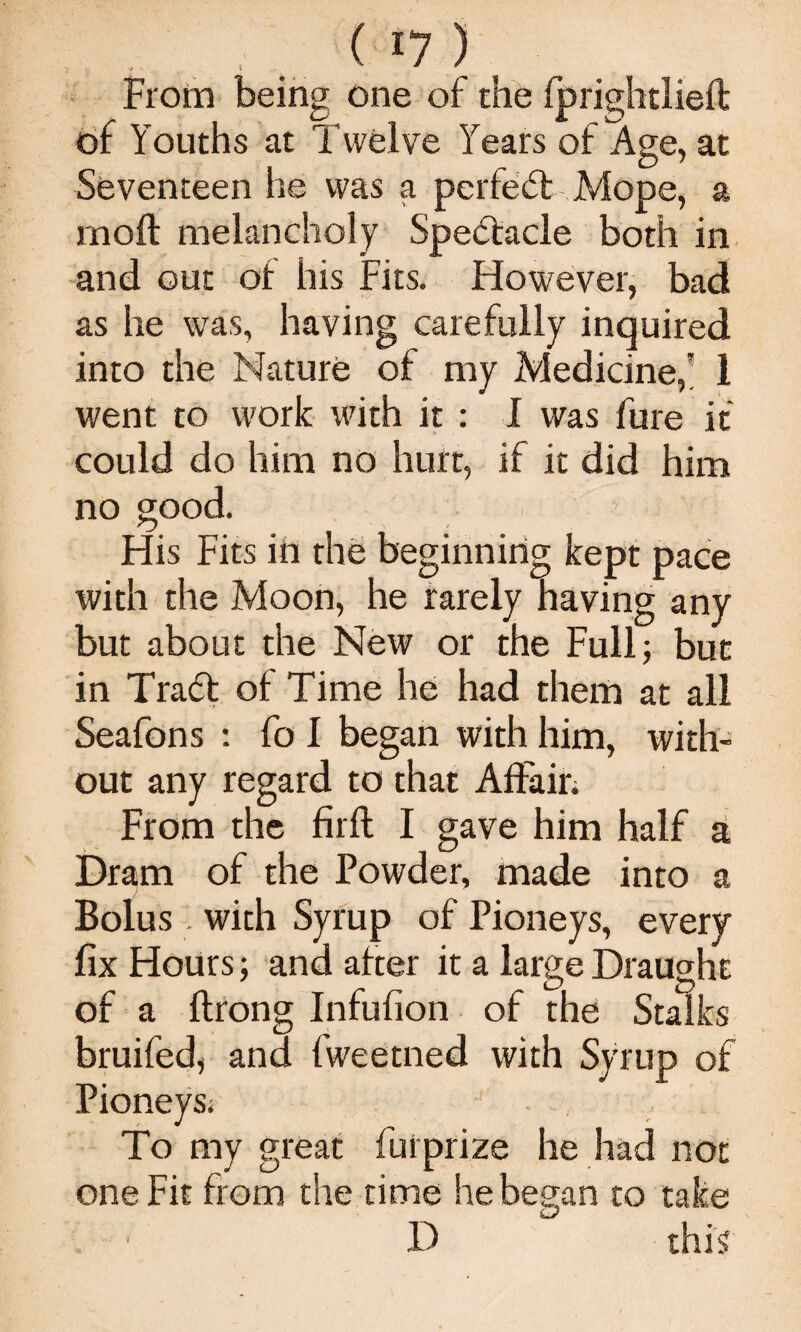 - . ^ ‘7 ) Frorn being one of the fprightlieft bf Youths at Twelve Years of Age, at Seventeen he was a perfeft Mope, a moft melancholy Spectacle both in and out of his Fits. Ffowever, bad as he was, having carefully inquired into the Nature of my Medicine,' 1 went to work with it : I was fure if could do him no hurt, if it did him no good. His Fits in the beginning kept pace with the Moon, he rarely having any but about the New or the Full; but in Tradt of Time he had them at all Seafons : fo I began with him, with¬ out any regard to that Aftain From the firft I gave him half si Dram of the Powder, made into a Bolus . with Syrup of Pioneys, every fix Hours; -and after it a large Draught of a ftrong Infufion of the Stalks bruifed, and fweetned with Syrup of Pioneysi To my great fui prize he had not one Fit fi om the time he began to take D this